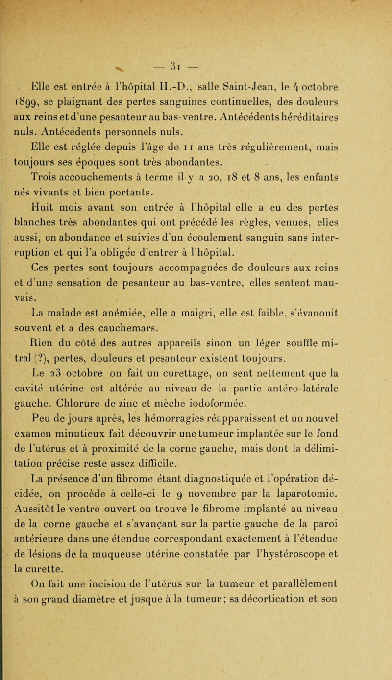 Elle est entrée à l’hôpital H.-D., salle Saint-Jean, le 4 octobre 1899, se plaignant des pertes sanguines continuelles, des douleurs aux reins et d’une pesanteur au bas-ventre. Antécédents héréditaires nuis. Antécédents personnels nuis. Elle est réglée depuis l’âge de 11 ans très régulièrement, mais toujours ses époques sont très abondantes. Trois accouchements à terme il y a 20, 18 et 8 ans, les enfants nés vivants et bien portants. Huit mois avant son entrée à l’hôpital elle a eu des pertes blanches très abondantes qui ont précédé les règles, venues, elles aussi, en abondance et suivies d’un écoulement sanguin sans inter¬ ruption et qui l’a obligée d’entrer à l’hôpital. Ces pertes sont toujours accompagnées de douleurs aux reins et d’une sensation de pesanteur au bas-ventre, elles sentent mau¬ vais. La malade est anémiée, elle a maigri, elle est faible, s’évanouit souvent et a des cauchemars. Rien du côté des autres appareils sinon un léger souffle mi¬ tral (?), pertes, douleurs et pesanteur existent toujours. Le 23 octobre on fait un curettage, on sent nettement que la cavité utérine est altérée au niveau de la partie antéro-latérale gauche. Chlorure de zinc et mèche iodoformée. Peu de jours après, les hémorragies réapparaissent et un nouvel examen minutieux fait découvrir une tumeur implantée sur le fond de l'utérus et à proximité de la corne gauche, mais dont la délimi¬ tation précise reste assez difficile. La présence d’un fibrome étant diagnostiquée et l'opération dé¬ cidée, on procède à celle-ci le 9 novembre par la laparotomie. Aussitôt le ventre ouvert on trouve le fibrome implanté au niveau de la corne gauche et s’avançant sur la partie gauche de la paroi antérieure dans une étendue correspondant exactement à l’étendue de lésions de la muqueuse utérine constatée par l’hystéroscope et la curette. On fait une incision de l'utérus sur la tumeur et parallèlement à son grand diamètre et jusque à la tumeur; sa décortication et son