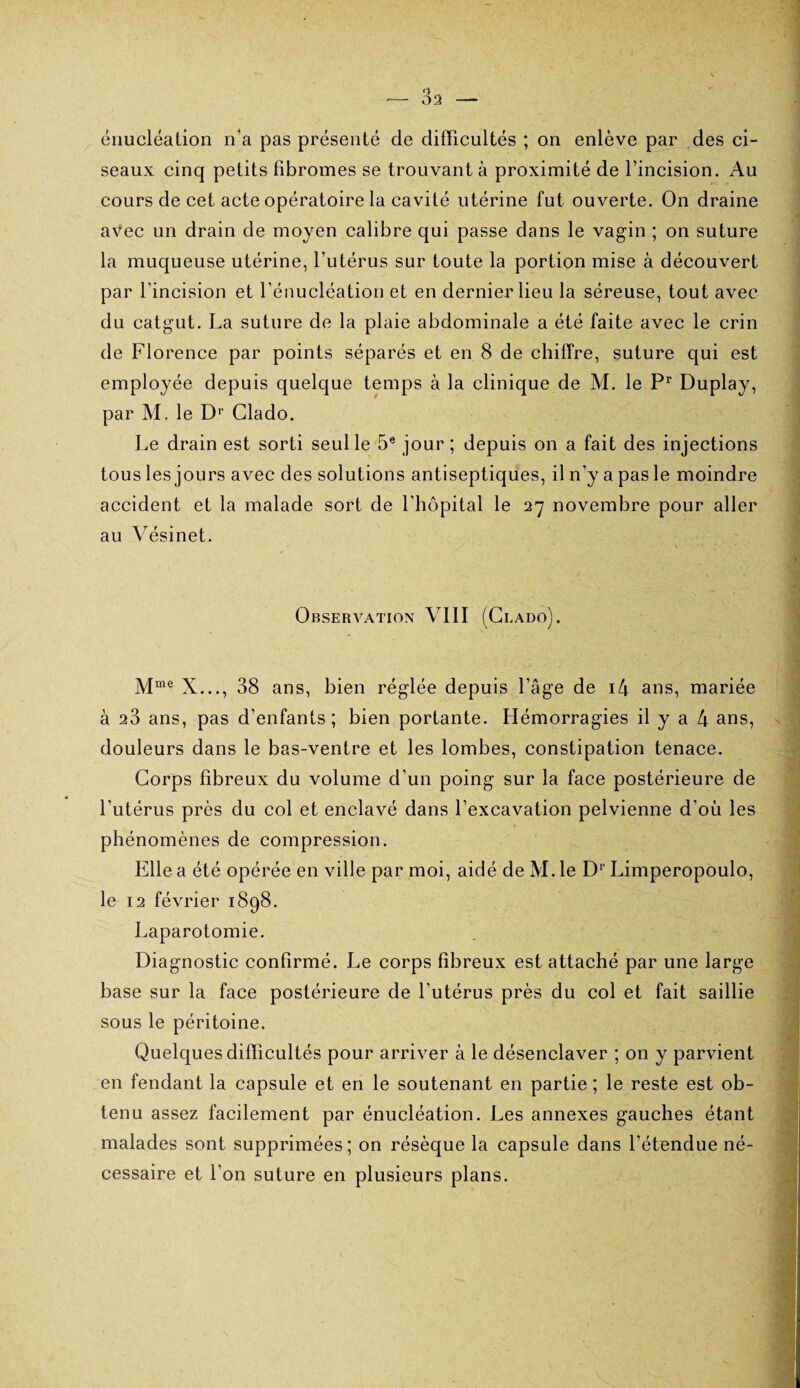 énucléation n'a pas présenté de difficultés ; on enlève par des ci¬ seaux cinq petits fibromes se trouvant à proximité de l’incision. Au cours de cet acte opératoire la cavité utérine fut ouverte. On draine avec un drain de moyen calibre qui passe dans le vagin ; on suture la muqueuse utérine, l’utérus sur toute la portion mise à découvert par l’incision et l’énucléation et en dernier lieu la séreuse, tout avec du catgut. La suture de la plaie abdominale a été faite avec le crin de Florence par points séparés et en 8 de chiffre, suture qui est employée depuis quelque temps à la clinique de M. le Pr Duplay, par M. le Dr Clado. Le drain est sorti seul le 5e jour ; depuis on a fait des injections tous les jours avec des solutions antiseptiques, il n’y a pas le moindre accident et la malade sort de l’hôpital le 27 novembre pour aller au Vésinet. Observation VIII (Clado). Mme X..., 38 ans, bien réglée depuis l’âge de i4 ans, mariée à 23 ans, pas d’enfants; bien portante. Hémorragies il y a 4 ans, douleurs dans le bas-ventre et les lombes, constipation tenace. Corps fibreux du volume d’un poing sur la face postérieure de l’utérus près du col et enclavé dans l’excavation pelvienne d’où les phénomènes de compression. Elle a été opérée en ville par moi, aidé de M. le D1 Limperopoulo, le 12 février 1898. Laparotomie. Diagnostic confirmé. Le corps fibreux est attaché par une large base sur la face postérieure de l’utérus près du col et fait saillie sous le péritoine. Quelques difficultés pour arriver à le désenclaver ; on y parvient en fendant la capsule et en le soutenant en partie ; le reste est ob¬ tenu assez facilement par énucléation. Les annexes gauches étant malades sont supprimées ; on résèque la capsule dans l’étendue né¬ cessaire et l’on suture en plusieurs plans.