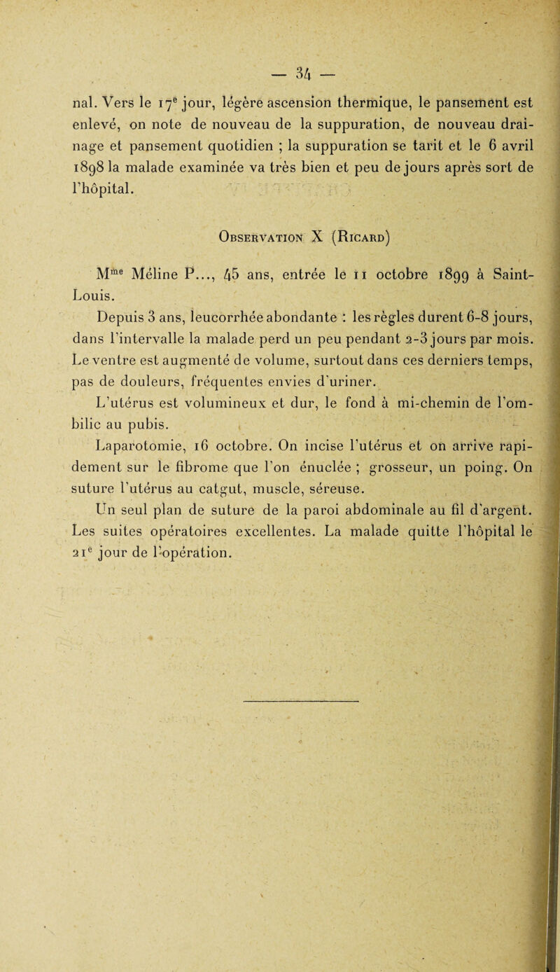 nal. Vers le 17e jour, légère ascension thermique, le pansement est enlevé, on note de nouveau de la suppuration, de nouveau drai¬ nage et pansement quotidien ; la suppuration se tarit et le 6 avril 1898 la malade examinée va très bien et peu de jours après sort de l’hôpital. Observation X (Ricard) M“e Méline P..., 45 ans, entrée le 11 octobre 1899 à Saint- Louis. Depuis 3 ans, leucorrhée abondante : les règles durent 6-8 jours, dans l’intervalle la malade perd un peu pendant 2-3 jours par mois. Le ventre est augmenté de volume, surtout dans ces derniers temps, pas de douleurs, fréquentes envies d'uriner. L’utérus est volumineux et dur, le fond à mi-chemin de l’om¬ bilic au pubis. Laparotomie, 16 octobre. On incise l’utérus et on arrive rapi¬ dement sur le fibrome que l'on énuclée ; grosseur, un poing. On suture l’utérus au catgut, muscle, séreuse. Un seul plan de suture de la paroi abdominale au fil d’argent. Les suites opératoires excellentes. La malade quitte l’hôpital le 21e jour de l’opération.