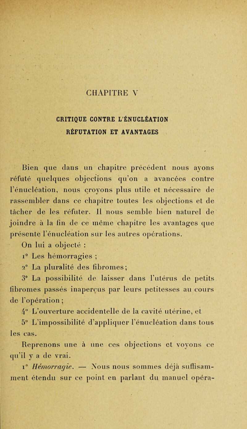 CRITIQUE CONTRE L’ÉNUCLÉATION RÉFUTATION ET AVANTAGES Bien que dans un chapitre précédent nous ayons réfuté quelques objections qu’on a avancées contre l’énucléation, nous croyons plus utile et nécessaire de rassembler dans ce chapitre toutes les objections et de tâcher de les réfuter. 11 nous semble bien naturel de joindre à la fin de ce même chapitre les avantages que présente l’énucléation sur les autres opérations. On lui a objecté : i° Les hémorragies ; 2° La pluralité des fibromes ; 3° La possibilité de laisser dans P utérus de petits fibromes passés inaperçus par leurs petitesses au cours de l’opération ; 4° L’ouverture accidentelle de la cavité utérine, et 5° L’impossibilité d’appliquer l’énucléation dans tous les cas. Reprenons une à une ces objections et voyons ce qu’il y a de vrai. i° Hémorragie. — Nous nous sommes déjà suffisam¬ ment étendu sur ce point en parlant du manuel opéra-