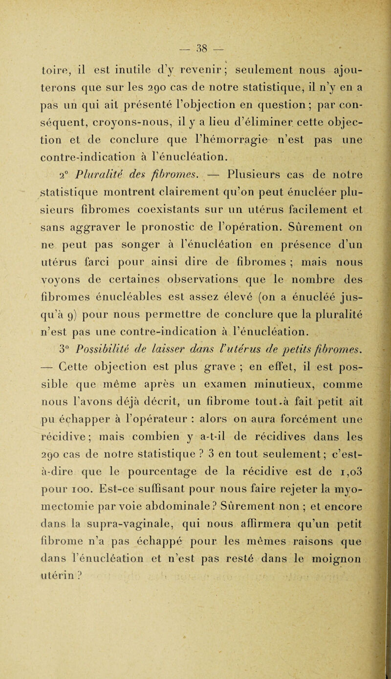 toire, il est inutile d’y revenir; seulement nous ajou¬ terons que sur les 290 cas de notre statistique, il n’y en a pas un qui ait présenté l’objection en question; par con¬ séquent, croyons-nous, il y a lieu d’éliminer, cette objec¬ tion et de conclure que l’hémorragie n’est pas une contre-indication à l’énucléation. 20 Pluralité des fibromes. — Plusieurs cas de notre statistique montrent clairement qu’on peut énucléer plu¬ sieurs fibromes coexistants sur un utérus facilement et sans aggraver le pronostic de l’opération. Sûrement on ne peut pas songer à l’énucléation en présence d’un utérus farci pour ainsi dire de fibromes ; mais nous voyons de certaines observations que le nombre des fibromes énucléables est assez élevé (on a énucléé jus¬ qu’à 9) pour nous permettre de conclure que la pluralité n’est pas une contre-indication à l’énucléation. 3° Possibilité de laisser dans l’utérus de petits fibromes. — Cette objection est plus grave ; en effet, il est pos¬ sible que même après un examen minutieux, comme nous l’avons déjà décrit, un fibrome tout,à fait petit ait pu échapper à l’opérateur : alors on aura forcément une récidive; mais combien y a-t-il de récidives dans les 290 cas de notre statistique ? 3 en tout seulement; c’est- à-dire que le pourcentage de la récidive est de i,o3 pour 100. Est-ce suffisant pour nous faire rejeter la myo¬ mectomie par voie abdominale? Sûrement non ; et encore dans la supra-vaginale, qui nous affirmera qu’un petit fibrome n’a pas échappé pour les mêmes raisons que dans l’énucléation et n’est pas resté dans le moignon utérin ?