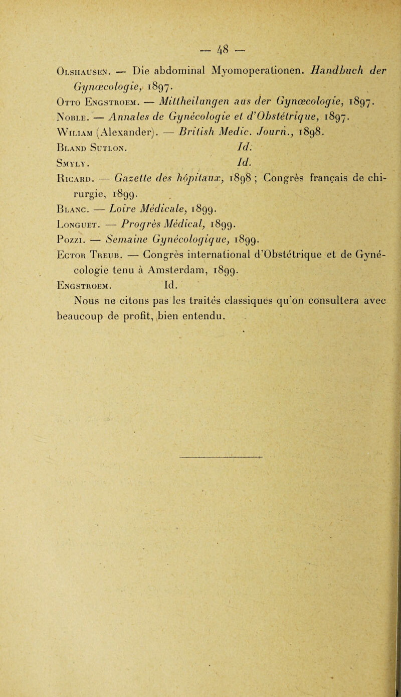 - 48 - Olsiiausen. — Die abdominal Myomoperationen. Handhuch der Gynœcologie, 1897. Otto Engstroem. — MiLtheilungen ans der Gynœcologie, 1897. Noble. — Annales de Gynécologie et d’Obstétrique, 1897. Wiliam (Alexander). — British Medic. Journ1898. Bland Sutlon. Ici. Smyly. Id. Ricard. — Gazette clés hôpitaux, 1898 ; Congrès français de chi¬ rurgie, 1899. Blanc. — Loire Médicale, 1899. Longuet. — Progrès Médical, 1899. Pozzi. — Semaine Gynécologique, 1899. Ector Treub. — Congrès international d’Obstétrique et de Gyné¬ cologie tenu à Amsterdam, 1899. Engstroem. Id. Nous ne citons pas les traités classiques qu’on consultera avec beaucoup de profit, bien entendu.