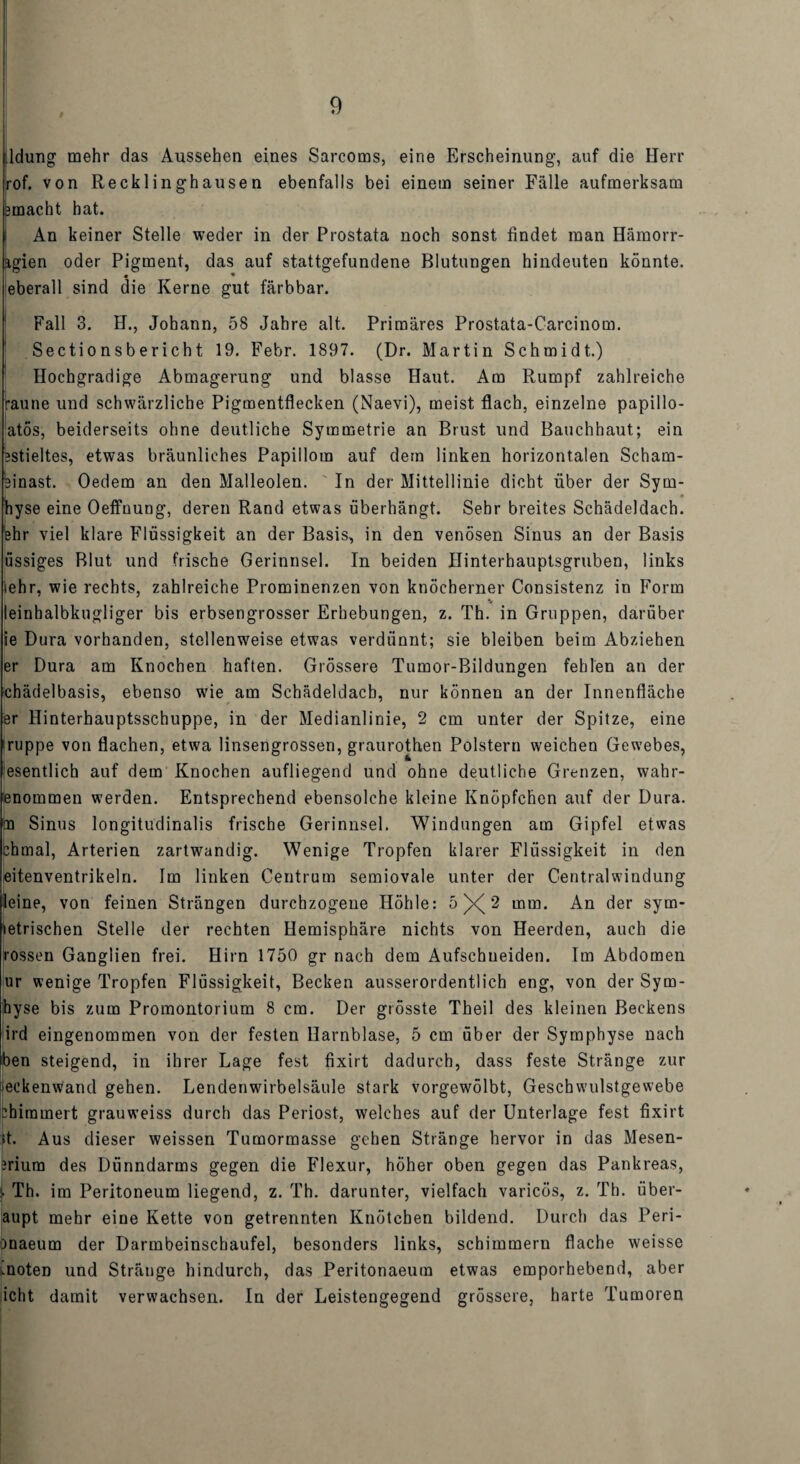 ldung mehr das Aussehen eines Sarcoms, eine Erscheinung, auf die Herr rof. von Recklinghausen ebenfalls bei einem seiner Fälle aufmerksam jmacht hat. i An keiner Stelle weder in der Prostata noch sonst findet man Hämorr- agien oder Pigment, das auf stattgefundene Blutungen hindeuten könnte, eberall sind die Kerne gut färbbar. Fall 3. H., Johann, 58 Jahre alt. Primäres Prostata-Carcinom. Sectionsbericht 19. Febr. 1897. (Dr. Martin Schmidt.) Hochgradige Abmagerung und blasse Haut. Am Rumpf zahlreiche raune und schwärzliche Pigmentflecken (Naevi), meist flach, einzelne papillo- atös, beiderseits ohne deutliche Symmetrie an Brust und Bauchhaut; ein estieltes, etwas bräunliches Papillom auf dem linken horizontalen Scham¬ einast. Oedem an den Malleolen. In der Mittellinie dicht über der Sym- 1 *. * hyse eine Oeffnung, deren Rand etwas überhängt. Sehr breites Schädeldach, ehr viel klare Flüssigkeit an der Basis, in den venösen Sinus an der Basis üssiges Blut und frische Gerinnsel. In beiden Ilinterhauptsgruben, links iehr, wie rechts, zahlreiche Prominenzen von knöcherner Consistenz in Form * leinhalbkugliger bis erbsengrosser Erhebungen, z. Th. in Gruppen, darüber ie Dura vorhanden, stellenweise etwas verdünnt; sie bleiben beim Abziehen er Dura am Knochen haften. Grössere Tumor-Bildungen fehlen an der chädelbasis, ebenso wie am Schädeldach, nur können an der Innenfläche er Hinterhauptsschuppe, in der Medianlinie, 2 cm unter der Spitze, eine iruppe von flachen, etwa linsengrossen, graurothen Polstern weichen Gewebes, esentlich auf dem Knochen aufliegend und ohne deutliche Grenzen, wahr- enommen werden. Entsprechend ebensolche kleine Knöpfchen auf der Dura, m Sinus longitudinalis frische Gerinnsel. Windungen am Gipfel etwas chmal, Arterien zartwandig. Wenige Tropfen klarer Flüssigkeit in den eitenventrikeln. Im linken Centrum semiovale unter der Centralwindung leine, von feinen Strängen durchzogene Höhle: 5 2 mm. An der sym- letrischen Stelle der rechten Hemisphäre nichts von Heerden, auch die rossen Ganglien frei. Hirn 1750 gr nach dem Aufschueiden. Im Abdomen ur wenige Tropfen Flüssigkeit, Becken ausserordentlich eng, von der Sym- hyse bis zum Promontorium 8 cm. Der grösste Theil des kleinen Beckens ird eingenommen von der festen Harnblase, 5 cm über der Symphyse nach ben steigend, in ihrer Lage fest fixirt dadurch, dass feste Stränge zur eckenwand gehen. Lendenwirbelsäule stark vorgewölbt, Geschwulstgewebe :hiramert grauweiss durch das Periost, welches auf der Unterlage fest fixirt >t. Aus dieser weissen Tumormasse gehen Stränge hervor in das Mesen- nium des Dünndarms gegen die Flexur, höher oben gegen das Pankreas, !■ Th. im Peritoneum liegend, z. Th. darunter, vielfach varicös, z. Th. über- aupt mehr eine Kette von getrennten Knötchen bildend. Durch das Peri- maeum der Darmbeinschaufel, besonders links, schimmern flache weisse moten und Stränge hindurch, das Peritonaeum etwas emporhebend, aber icht damit verwachsen. In der Leistengegend grössere, harte Tumoren
