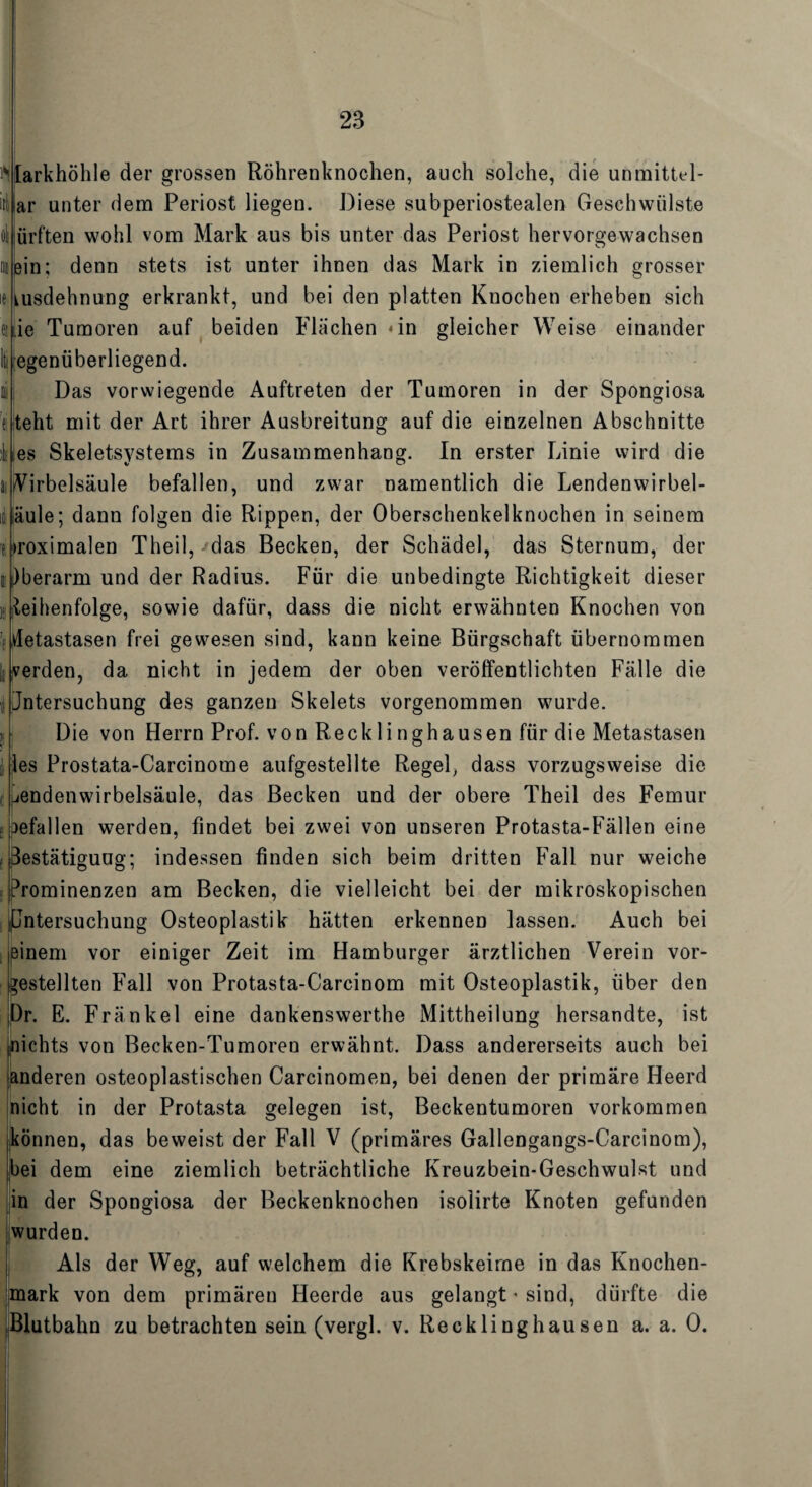 Vlarkhöhle der grossen Röhrenknochen, auch solche, die unmittel- ar unter dem Periost liegen. Diese subperiostealen Geschwülste dl ürften wohl vom Mark aus bis unter das Periost hervorgewachsen ein; denn stets ist unter ihnen das Mark in ziemlich grosser kusdehnung erkrankt, und bei den platten Knochen erheben sich ie Tumoren auf beiden Flächen «in gleicher Weise einander egenüberliegend. Das vorwiegende Auftreten der Tumoren in der Spongiosa teht mit der Art ihrer Ausbreitung auf die einzelnen Abschnitte es Skeletsystems in Zusammenhang. In erster Linie wird die Wirbelsäule befallen, und zwar namentlich die Lendenwirbel- äule; dann folgen die Rippen, der Oberschenkelknochen in seinem »roximalen Theil, das Becken, der Schädel, das Sternum, der )berarm und der Radius. Für die unbedingte Richtigkeit dieser Reihenfolge, sowie dafür, dass die nicht erwähnten Knochen von Metastasen frei gewesen sind, kann keine Bürgschaft übernommen verden, da nicht in jedem der oben veröffentlichten Fälle die Jntersuchung des ganzen Skelets vorgenommen wurde. Die von Herrn Prof, von Recklinghausen für die Metastasen les Prostata-Carcinome aufgestellte Regel, dass vorzugsweise die jendenwirbelsäule, das Becken und der obere Theil des Femur : gefallen werden, findet bei zwei von unseren Protasta-Fällen eine : destätiguug; indessen finden sich beim dritten Fall nur weiche Prominenzen am Becken, die vielleicht bei der mikroskopischen pntersuchung Osteoplastik hätten erkennen lassen. Auch bei einem vor einiger Zeit im Hamburger ärztlichen Verein vor¬ gestellten Fall von Protasta-Carcinom mit Osteoplastik, über den Dr. E. Fränkel eine dankenswerthe Mittheilung hersandte, ist nichts von Becken-Tumoren erwähnt. Dass andererseits auch bei tnderen osteoplastischen Carcinomen, bei denen der primäre Heerd icht in der Protasta gelegen ist, Beckentumoren Vorkommen können, das beweist der Fall V (primäres Gallengangs-Carcinom), bei dem eine ziemlich beträchtliche Kreuzbein-Geschwulst und in der Spongiosa der Beckenknochen isolirte Knoten gefunden wurden. Als der Weg, auf welchem die Krebskeime in das Knochen¬ mark von dem primären Heerde aus gelangt « sind, dürfte die Blutbahn zu betrachten sein (vergl. v. Recklinghausen a. a. 0.