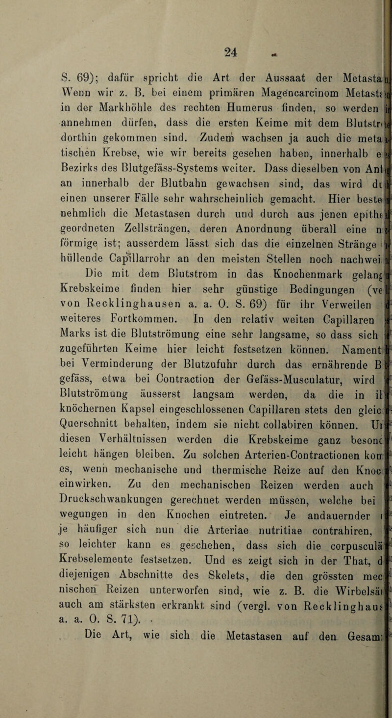 S. 69); dafür spricht die Art der Aussaat der Metastah Weou wir z. B. bei einem primären Magencarcinom Metast{»i in der Markhöhle des rechten Humerus finden, so werden ii annehmen dürfen, dass die ersten Keime mit dem Blutstne dorthin gekommen sind. Zudem wachsen ja auch die metai- tischen Krebse, wie wir bereits gesehen haben, innerhalb e * Bezirks des Blutgefäss-Systems weiter. Dass dieselben von Aniij an innerhalb der Blutbahn gewachsen sind, das wird di t einen unserer Fälle sehr wahrscheinlich gemacht. Hier beste n nehmlich die Metastasen durch und durch aus jenen epitht geordneten Zellsträngen, deren Anordnung überall eine n förmige ist; ausserdem lässt sich das die einzelnen Stränge 1] hüllende Capillarrohr an den meisten Stellen noch nachwei; Die mit dem Blutstrom in das Knochenmark gelang Krebskeime finden hier sehr günstige Bedingungen (ve von Recklinghausen a. a. 0. S. 69) für ihr Verweilen weiteres Fortkommen. In den relativ weiten Capillaren Marks ist die Blutströmung eine sehr langsame, so dass sich zugeführten Keime hier leicht festsetzen können. Nament bei Verminderung der Blutzufuhr durch das ernährende B gefäss, etwa bei Contraction der Gefäss-Musculatur, wird Blutströmung äusserst langsam werden, da die in il knöchernen Kapsel eingeschlossenen Capillaren stets den gleic Querschnitt behalten, indem sie nicht collabiren können. Ui diesen Verhältnissen werden die Krebskeime ganz besonc leicht hängen bleiben. Zu solchen Arterien-Contractionen kon es, wenn mechanische und thermische Reize auf den Knoc einwirken. Zu den mechanischen Reizen werden auch Druckschwankungen gerechnet werden müssen, welche bei wegungen in den Knochen eintreten. Je andauernder i je häufiger sich nun die Arteriae nutritiae contrahiren, 1 so leichter kann es geschehen, dass sich die corpusculä Krebselemente festsetzen. Und es zeigt sich in der That, d diejenigen Abschnitte des Skelets, die den grössten mec nischen Reizen unterworfen sind, wie z. B. die Wirbelsäi auch am stärksten erkrankt sind (vergl. von Rec kling haus a. a. 0. S. 71). . Die Art, wie sich die Metastasen auf den Gesami fi