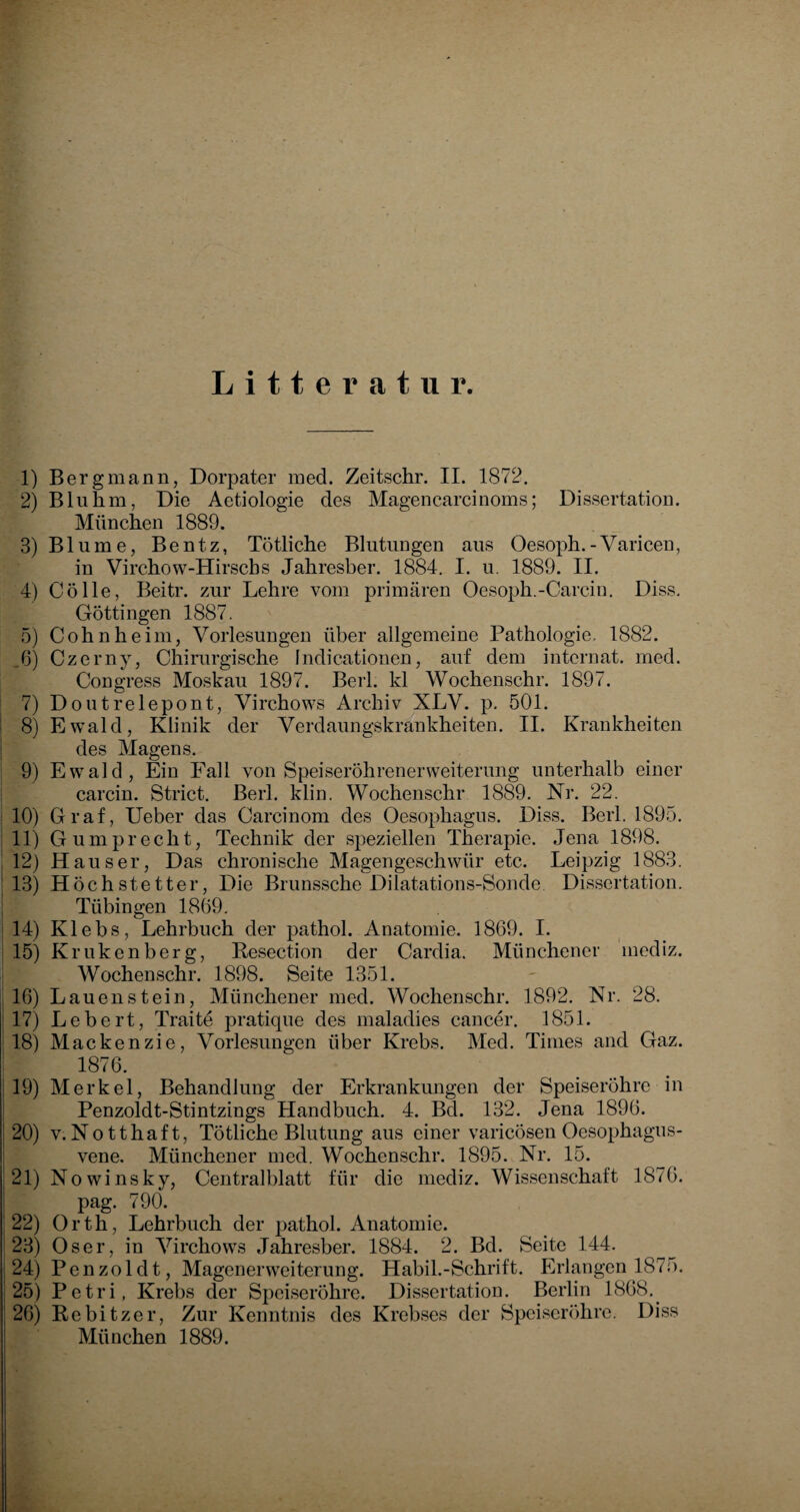 Litteratur. 1) Bergmann, Dorpater med. Zeitschr. II. 1872. 2) Bluhm, Die Aet.iologie des Magencarcinoms; Dissertation. München 1889. 3) Blume, Bentz, Tötliche Blutungen aus Oesoph.-Varicen, in Virchow-Hirscbs Jahresber. 1884. I. u. 1889. II. 4) Cölle, Beitr. zur Lehre vom primären Oesoph.--Carcin. Diss. Göttingen 1887. 5) Cohn heim, Vorlesungen über allgemeine Pathologie, 1882. 6) Czerny, Chirurgische Indicationen, auf dem intcrnat. med. Congress Moskau 1897. Berl. kl Wochenschr. 1897. 7) Doutrelepont, Virchows Archiv XLV. p. 501. 8) Ewald, Klinik der Verdaungskrankheiten. II. Krankheiten des Magens. 9) Ewald, Ein Fall von Speiseröhrenerweiterung unterhalb einer carcin. Strict. Berl. klin. Wochenschr 1889. Nr. 22. 10) Graf, Ueber das Carcinom des Oesophagus. Diss. Berl. 1895. 11) Gumprecht, Technik der speziellen Therapie. Jena 1898. 12) Hauser, Das chronische Magengeschwür etc. Leipzig 1883. 13) Höchstetter, Die Brunssche Dilatations-Sonde. Dissertation. Tübingen 1869. 14) Klebs, Lehrbuch der pathol. Anatomie. 1869. I. 15) Krukenberg, Resection der Cardia. Münchener mediz. Wochenschr. 1898. Seite 1351. 16) Lau enstein, Münchener med. Wochenschr. 1892. Nr. 28. 17) Lebert, Traite pratique des maladies cancer. 1851. 18) Mackenzie, Vorlesungen über Krebs. Med. Times and Gaz. 18?6. 19) Merkel, Behandlung der Erkrankungen der Speiseröhre in Penzoldt-Stintzings Handbuch. 4. Bd. 132. Jena 1896. 20) v.Notthaft, Tötliche Blutung aus einer varicosen Oesophagus- vene. Münchener med. Wochenschr. 1895. Nr. 15. 21) Nowinsky, Centralblatt für die mediz. Wissenschaft 1876. pag. 790. 22) Orth, Lehrbuch der pathol. Anatomie. 23) Oser, in Virchows Jahresber. 1884. 2. Bd. Seite 144. 24) Penzoldt, Magenerweiterung. Habil.-Schrift. Erlangen 1875. 25) Petri, Krebs der Speiseröhre. Dissertation. Berlin 1868. 26) Rebitzer, Zur Kenntnis des Krebses der Speiseröhre. Diss München 1889.