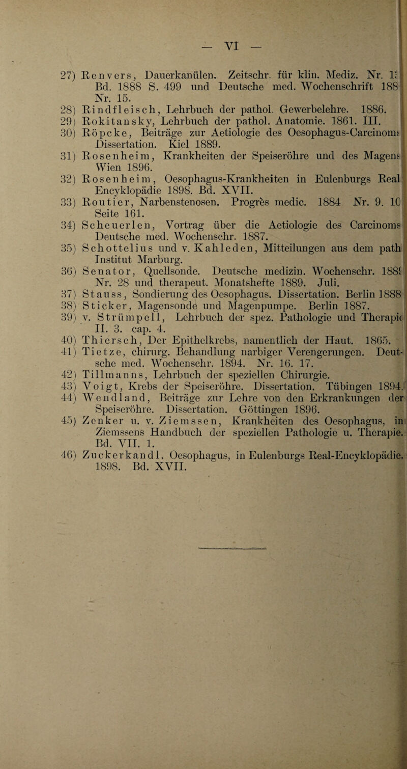 1884 Nr. 9. IC des Carcinoms 27) Renvers, Dauerkaniilen. Zeitschr. für klin. Mediz. Nr. 1; Bd. 1888 S. 499 und Deutsche med. Wochenschrift 188 Nr. 15. 28) Kindfleisch, Lehrbuch der pathol. Gewerbelehre. 1886. 29) Rokitansky, Lehrbuch der pathol. Anatomie. 1861. III. 30) Kopeke, Beiträge zur Aetiologie des Oesophagus-Carcinonn Dissertation. Kiel 1889. 31) Rosenheim, Krankheiten der Speiseröhre und des Magens Wien 1896. 32) Rosen heim, Oesophagus-Krankheiten in Eulenburgs Real Encyklopädie 1898. Bd. XVII. 33) Routier, Narbenstenosen. Progrös medic. Seite 161. 34) Sc heu er len, Vortrag über die Aetiolog Deutsche med. Wochenschr. 1887. 35) Schottelius und v. Kahle den, Mitteilungen aus dem path Institut Marburg. 36) Senator, Quellsonde. Deutsche medizin. Wochenschr. 1881 Nr. 28 und therapeut. Monatshefte 1889. Juli. 37) St au ss, Sondierung des Oesophagus. Dissertation. Berlin 1888 38) Sticker, Magensonde und Magenpumpe. Berlin 1887. 39) v. Strümpell, Lehrbuch der spez. Pathologie und Therapie II. 3. cap. 4. 40) Thiersch, Der Epithelkrebs, namentlich der Haut. 1865. 41) Tietze, Chirurg. Behandlung narbiger Verengerungen. Deut¬ sche med. Wochenschr. 1894. Nr. 16. 17. 42) Tillmanns, Lehrbuch der speziellen Chirurgie. 43) Voigt, Krebs der Speiseröhre. Dissertation. Tübingen 1894. 44) Wendland, Beiträge zur Lehre von den Erkrankungen der Speiseröhre. Dissertation. Göttingen 1896. 45) Zenker u. v. Ziemssen, Krankheiten des Oesophagus, im Ziemssens Handbuch der speziellen Pathologie u. Therapie. Bd. VII. 1. 46) Zuckerkand 1. Oesophagus, in Eulenburgs Real-Encyklopädie. 1898. Bd. XVII.