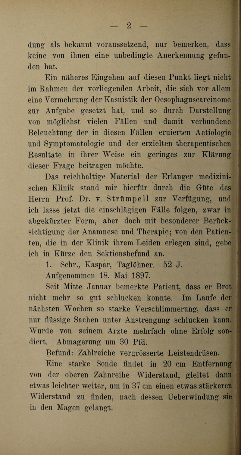 düng als bekannt voraussetzend, nur bemerken, dass keine von ihnen eine unbedingte Anerkennung gefun¬ den hat. Ein näheres Eingehen auf diesen Punkt liegt nicht im Rahmen der vorliegenden Arbeit, die sich vor allem eine Vermehrung der Kasuistik der Oesophaguscarcinome zur Aufgabe gesetzt hat, und so durch Darstellung von möglichst vielen Fällen und damit verbundene Beleuchtung der in diesen Fällen eruierten Aetiologie und Symptomatologie und der erzielten therapeutischen Resultate in ihrer Weise ein geringes zur Klärung dieser Frage beitragen möchte. Das reichhaltige Material der Erlanger medizini¬ schen Klinik stand mir hierfür durch die Güte des Herrn Prof. Dr. v. Strümpell zur Verfügung, und ich lasse jetzt die einschlägigen Fälle folgen, zwar in abgekürzter Form, aber doch mit besonderer Berück¬ sichtigung der Anamnese und Therapie; von den Patien¬ ten, die in der Klinik ihrem Leiden erlegen sind, gebe ich in Kürze den Sektionsbefund an. 1. Sehr., Kaspar, Taglöhner. 52 J. Aufgenommen 18. Mai 1897. Seit Mitte Januar bemerkte Patient, dass er Brot nicht mehr so gut schlucken konnte. Im Laufe der nächsten Wochen so starke Verschlimmerung, dass er nur flüssige Sachen unter Anstrengung schlucken kann. Wurde von seinem Arzte mehrfach ohne Erfolg son¬ diert. Abmagerung um 30 Pfd. Befund: Zahlreiche vergrösserte Leistendrüsen. Eine starke Sonde findet in 20 cm Entfernung von der oberen Zahnreihe Widerstand, gleitet dann etwas leichter weiter, um in 37 cm einen etwas stärkeren Widerstand zu finden, nach dessen Ueberwindung sie in den Magen gelangt.