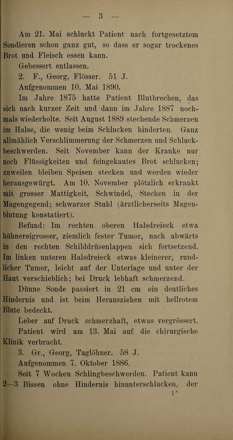 Am 21. Mai schluckt Patient nach fortgesetztem Sondieren schon ganz gut, so dass er sogar trockenes Brot und Fleisch essen kann. Gebessert entlassen. 2. F., Georg, Flösser. 51 J. Aufgenommen 10. Mai 1890. Im Jahre 1875 hatte Patient Blutbrechen, das sich nach kurzer Zeit und dann im Jahre 1887 noch¬ mals wiederholte. Seit August 1889 stechende Schmerzen im Halse, die wenig beim Schlucken hinderten. Ganz allmählich Verschlimmerung der Schmerzen und Schluck¬ beschwerden. Seit November kann der Kranke nur noch Flüssigkeiten und feingekautes Brot schlucken; zuweilen bleiben Speisen stecken und werden wieder herausgewürgt. Am 10. November plötzlich erkrankt mit grosser Mattigkeit, Schwindel, Stechen in der j Magengegend; schwarzer Stuhl (ärztlicherseits Magen¬ blutung konstatiert). Befund: Im rechten oberen Halsdreieck etwa hühnereigrosser, ziemlich fester Tumor, nach abwärts in den rechten Schilddrüsenlappen sich fortsetzend, j Im linken unteren Halsdreieck etwas kleinerer, rund¬ licher Tumor, leicht auf der Unterlage und unter der Haut verschieblich; bei Druck lebhaft schmerzend. Dünne Sonde passiert in 21 cm ein deutliches Hindernis und ist beim Herausziehen mit hellrotem Blute bedeckt. Leber auf Druck schmerzhaft, etwas vergrössert. Patient wird am 13. Mai auf die chirurgische Klinik verbracht. 3. Gr., Georg, Taglöhner. 58 J. Aufgenommen 7. Oktober 1886. Seit 7 Wochen Schlingbeschwerden. Patient kann 2—3 Bissen ohne Hindernis hinunterschlucken, der l*