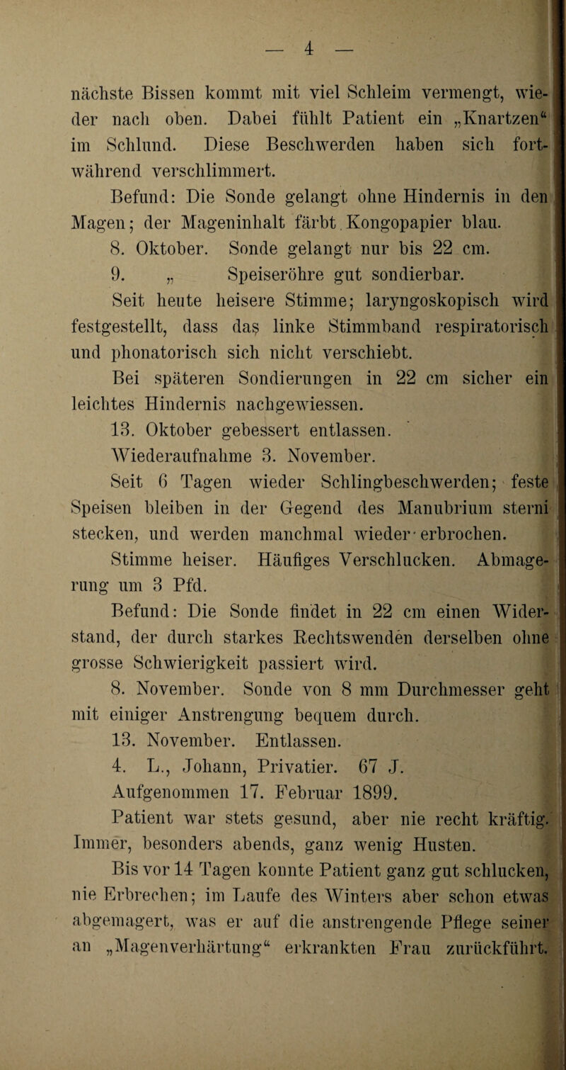 nächste Bissen kommt mit viel Schleim vermengt, wie¬ der nach oben. Dabei fühlt Patient ein „Knartzen“ im Schlund. Diese Beschwerden haben sich fort¬ während verschlimmert. Befund: Die Sonde gelangt ohne Hindernis in den Magen; der Mageninhalt färbt.Kongopapier blau. 8. Oktober. Sonde gelangt nur bis 22 cm. 9. „ Speiseröhre gut sondierbar. Seit heute heisere Stimme; laryngoskopisch wird festgestellt, dass da$ linke Stimmband respiratorisch und phonatorisch sich nicht verschiebt. Bei späteren Sondierungen in 22 cm sicher ein leichtes Hindernis nachgewiessen. 13. Oktober gebessert entlassen. Wiederaufnahme 3. November. Seit 6 Tagen wieder Schlingbeschwerden; feste Speisen bleiben in der Gegend des Manubrium sterni stecken, und werden manchmal wieder-erbrochen. Stimme heiser. Häufiges Verschlucken. Abmage¬ rung um 3 Pfd. Befund: Die Sonde findet in 22 cm einen Wider¬ stand, der durch starkes Rechtswenden derselben ohne | grosse Schwierigkeit passiert wird. 8. November. Sonde von 8 mm Durchmesser geht mit einiger Anstrengung bequem durch. 13. November. Entlassen. 4. L., Johann, Privatier. 67 J. Aufgenommen 17. Februar 1899. Patient war stets gesund, aber nie recht kräftig. Immer, besonders abends, ganz wenig Husten. Bis vor 14 Tagen konnte Patient ganz gut schlucken, nie Erbrechen; im Laufe des Winters aber schon etwas abgemagert, was er auf die anstrengende Pflege seiner an „MagenVerhärtung“ erkrankten Frau zurückführt. s