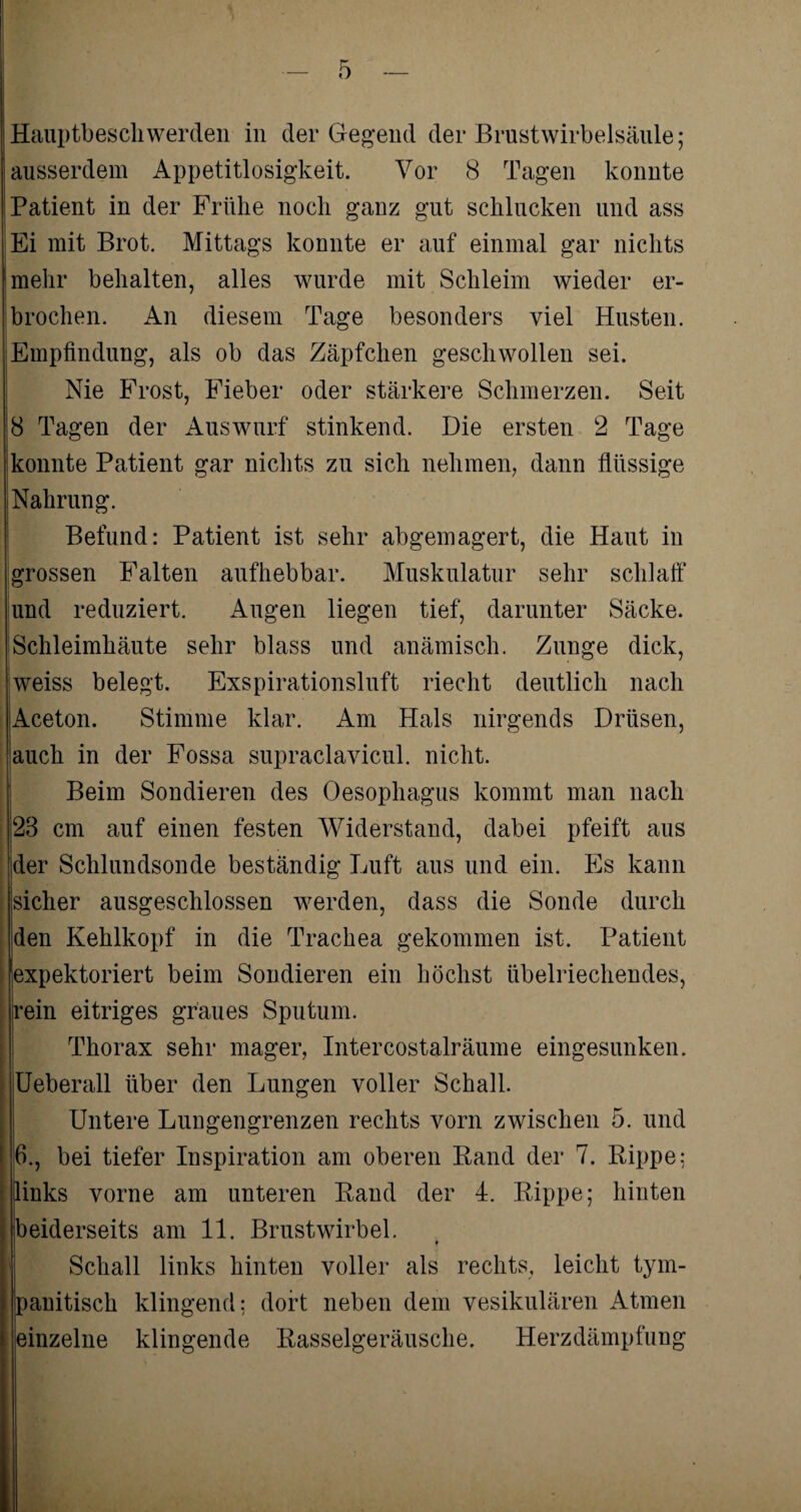 Hauptbescliwerden in der Gegend der Brustwirbelsäule; ausserdem Appetitlosigkeit. Vor 8 Tagen konnte Patient in der Frühe noch ganz gut schlucken und ass | Ei mit Brot. Mittags konnte er auf einmal gar nichts mehr behalten, alles wurde mit Schleim wieder er¬ brochen. An diesem Tage besonders viel Husten. Empfindung, als ob das Zäpfchen geschwollen sei. Nie Frost, Fieber oder stärkere Schmerzen. Seit !8 Tagen der Auswurf stinkend. Die ersten 2 Tage konnte Patient gar nichts zu sich nehmen, dann flüssige Nahrung. Befund: Patient ist sehr abgemagert, die Haut in grossen Falten aufhebbar. Muskulatur sehr schlaff und reduziert. Augen liegen tief, darunter Säcke, iSchleimhäute sehr blass und anämisch. Zunge dick, weiss belegt. Exspirationsluft riecht deutlich nach Aceton. Stimme klar. Am Hals nirgends Drüsen, auch in der Fossa supraclavicul. nicht. Beim Sondieren des Oesophagus kommt man nach 28 cm auf einen festen Widerstand, dabei pfeift aus der Schlundsonde beständig Luft aus und ein. Es kann jsicher ausgeschlossen werden, dass die Sonde durch jden Kehlkopf in die Trachea gekommen ist. Patient expektoriert beim Sondieren ein höchst übelriechendes, rein eitriges graues Sputum. Thorax sehr mager, Intercostalräume eingesunken. Ueberall über den Lungen voller Schall. Untere Lungengrenzen rechts vorn zwischen 5. und 6., bei tiefer Inspiration am oberen Band der 7. Bippe: links vorne am unteren Band der 4. Bippe; hinten beiderseits am 11. Brustwirbel. Schall links hinten voller als rechts, leicht tym- panitisch klingend; dort neben dem vesikulären Atmen einzelne klingende Basselgeräusche. Herzdämpfung