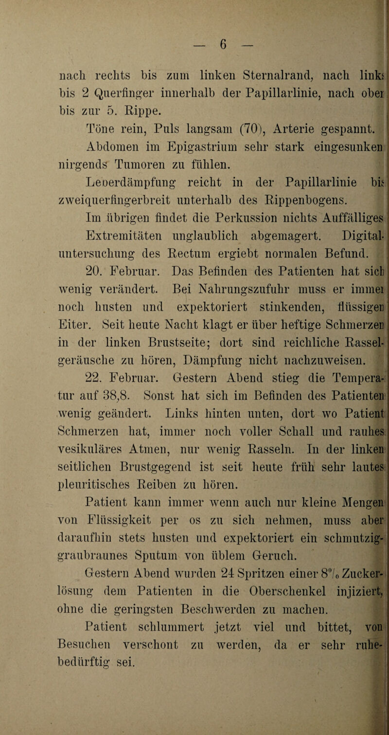 nach rechts bis zum linken Sternalrand, nach links bis 2 Querfinger innerhalb der Papillarlinie, nach ober bis zur 5. Rippe. Töne rein, Puls langsam (70), Arterie gespannt. Abdomen im Epigastrium sehr stark eingesunken nirgends Tumoren zu fühlen. Leoerdämpfung reicht in der Papillarlinie bkj zweiquerfingerbreit unterhalb des Rippenbogens. Im übrigen findet die Perkussion nichts Auffälliges Extremitäten unglaublich abgemagert. Digital j Untersuchung des Rectum ergiebt normalen Befund. 20. Februar. Das Befinden des Patienten hat sich wenig verändert. Bei Nahrungszufuhr muss er immei noch husten und expektoriert stinkenden, flüssiger] Eiter. Seit heute Nacht klagt er über heftige Schmerzen in der linken Brustseite; dort sind reichliche Rassel¬ geräusche zu hören, Dämpfung nicht nachzuweisen. 22. Februar. Gestern Abend stieg die Tempera¬ tur auf 38,8. Sonst hat sich im Befinden des Patienten wenig geändert. Links hinten unten, dort wo Patient Schmerzen hat, immer noch voller Schall und rauhes vesikuläres Atmen, nur wenig Rasseln. In der linken ; seitlichen Brustgegend ist seit heute früh sehr lautes pleuritisches Reiben zu hören. Patient kann immer wenn auch nur kleine Mengen von Flüssigkeit per os zu sich nehmen, muss aber daraufhin stets husten und expektoriert ein schmutzig¬ graubraunes Sputum von üblem Geruch. Gestern Abend wurden 24 Spritzen einer 8°/0 Zucker¬ lösung dem Patienten in die Oberschenkel injiziert, ohne die geringsten Beschwerden zu machen. Patient schlummert jetzt viel und bittet, von Besuchen verschont zu werden, da er sehr ruhe¬ bedürftig sei.