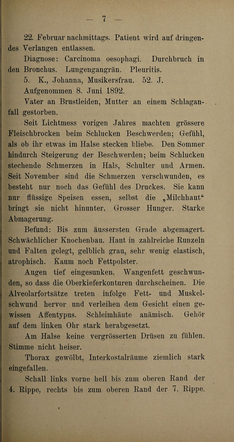 22. Februar nachmittags. Patient wird auf dringen¬ des Verlangen entlassen. Diagnose: Carcinoma oesophagi. Durchbruch in den Bronchus. Lungengangrän. Pleuritis. 5. K., Johanna, Musikersfrau. 52. J. Aufgenommen 8. Juni 1892. Vater an Brustleiden, Mutter an einem Schlagan¬ fall gestorben. Seit Lichtmess vorigen Jahres machten grössere Fleischbrocken beim Schlucken Beschwerden; Gefühl, als ob ihr etwas im Halse stecken bliebe. Den Sommer hindurch Steigerung der Beschwerden; beim Schlucken stechende Schmerzen in Hals, Schulter und Armen. Seit November sind die Schmerzen verschwunden, es besteht nur noch das Gefühl des Druckes. Sie kann nur flüssige Speisen essen, selbst die „Milchhaut“ bringt sie nicht hinunter. Grosser Hunger. Starke Abmagerung. Befund: Bis zum äussersten Grade abgemagert. Schwächlicher Knochenbau. Haut in zahlreiche Runzeln und Falten gelegt, gelblich grau, sehr wenig elastisch, atrophisch. Kaum noch Fettpolster. Augen tief eingesunken. Wangenfett geschwun¬ den, so dass die Oberkieferkonturen durchscheinen. Die Alveolarfortsätze treten infolge Fett- und Muskel¬ schwund hervor und verleihen dem Gesicht einen ge¬ wissen Affentypus. Schleimhäute anämisch. Gehör auf dem linken Ohr stark herabgesetzt. Am Halse keine vergrösserten Drüsen zu fühlen. Stimme nicht heiser. Thorax gewölbt, Interkostalräume ziemlich stark eingefallen. Schall links vorne hell bis zum oberen Rand der 4. Rippe, rechts bis zum oberen Rand der 7. Rippe. t