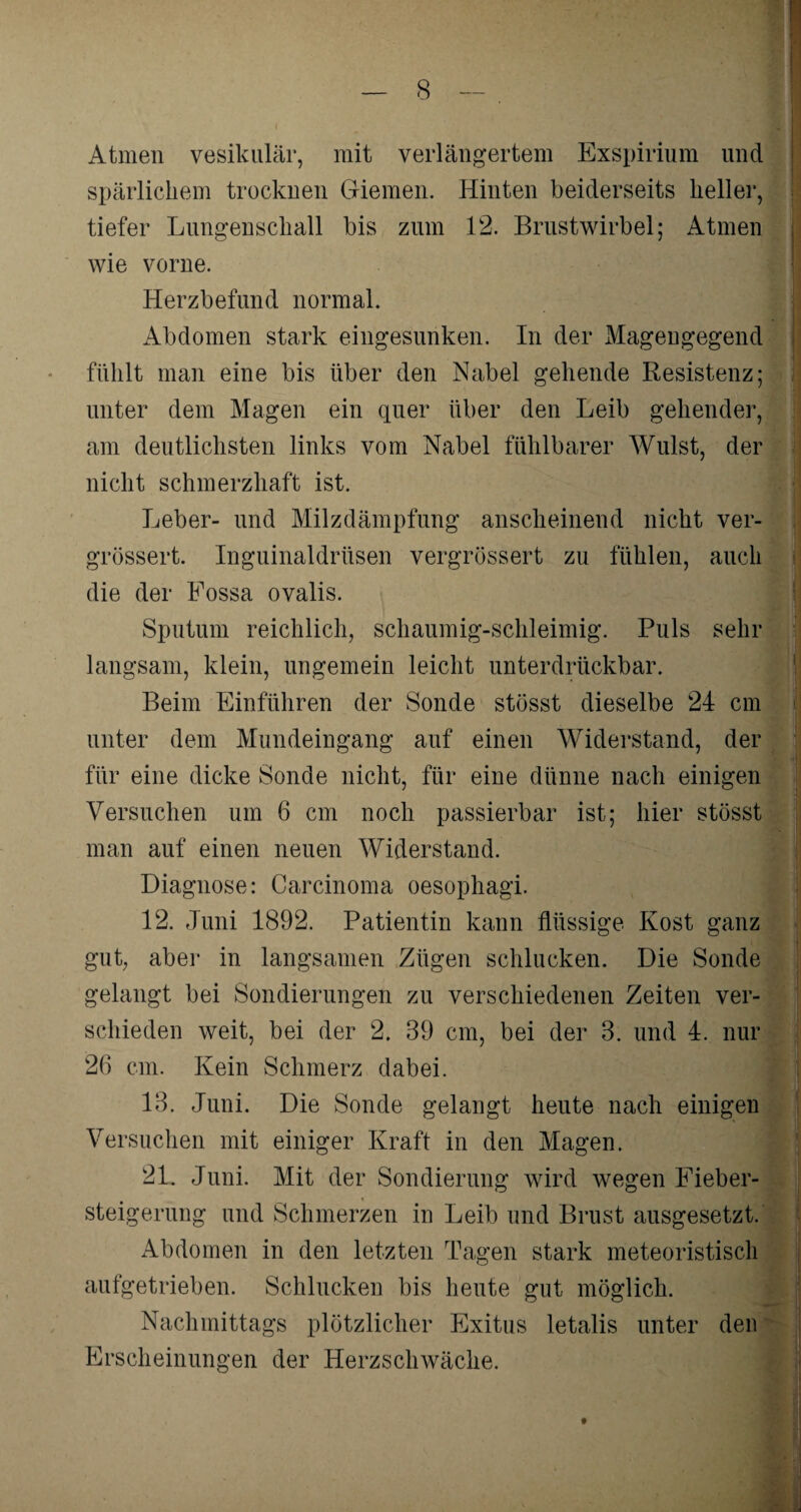 Atmen vesikulär, mit verlängertem Exspirium und spärlichem trocknen Giemen. Hinten beiderseits heller, tiefer Lungenschall bis zum 12. Brustwirbel; Atmen wie vorne. Herzbefund normal. Abdomen stark eingesunken. In der Magengegend fühlt man eine bis über den Nabel gehende Resistenz; unter dem Magen ein quer über den Leib gehender, am deutlichsten links vom Nabel fühlbarer Wulst, der nicht schmerzhaft ist. Leber- und Milzdämpfung anscheinend nicht ver- grössert. Inguinaldrüsen vergrössert zu fühlen, auch die der Fossa ovalis. Sputum reichlich, schaumig-schleimig. Puls sehr langsam, klein, ungemein leicht unterdrückbar. Beim Einführen der Sonde stösst dieselbe 24 cm unter dem Mundeingang auf einen Widerstand, der für eine dicke Sonde nicht, für eine dünne nach einigen Versuchen um 6 cm noch passierbar ist; hier stösst man auf einen neuen Widerstand. Diagnose: Carcinoma oesophagi. 12. Juni 1892. Patientin kann flüssige Kost ganz gut, aber in langsamen Zügen schlucken. Die Sonde gelangt bei Sondierungen zu verschiedenen Zeiten ver¬ schieden weit, bei der 2. 39 cm, bei der 3. und 4. nur 26 cm. Kein Schmerz dabei. 13. Juni. Die Sonde gelangt heute nach einigen Versuchen mit einiger Kraft in den Magen. 21. Juni. Mit der Sondierung wird wegen Eieber¬ steigerung und Schmerzen in Leib und Brust ausgesetzt. Abdomen in den letzten Tagen stark meteoristisch aufgetrieben. Schlucken bis heute gut möglich. Nachmittags plötzlicher Exitus letalis unter den Erscheinungen der Herzschwäche.