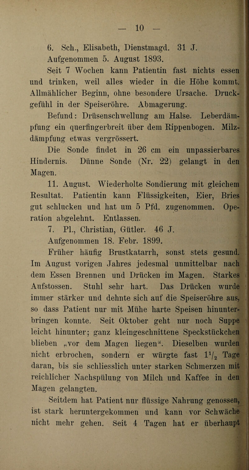 6. Sch., Elisabeth, Dienstmagd. 31 J. Aufgenommen 5. August 1893. Seit 7 Wochen kann Patientin fast nichts essen und trinken, weil alles wieder in die Höhe kommt. Allmählicher Beginn, ohne besondere Ursache. Druck¬ gefühl in der Speiseröhre. Abmagerung. Befund: Drüsenschwellung am Halse. Leberdäm¬ pfung ein querfingerbreit über dem Rippenbogen. Milz¬ dämpfung etwas vergrössert. Die Sonde findet in 26 cm ein unpassierbares Hindernis. Dünne Sonde (Nr. 22) gelangt in den Magen. 11. August. Wiederholte Sondierung mit gleichem Resultat. Patientin kann Flüssigkeiten, Eier, Bries gut schlucken und hat um 5 Pfd. zugenommen. Ope¬ ration abgelehnt. Entlassen. 7. PL, Christian, Gütler. 46 J. - I Aufgenommen 18. Febr. 1899. Früher häufig Brustkatarrh, sonst stets gesund. Im August vorigen Jahres jedesmal unmittelbar nach dem Essen Brennen und Drücken im Magen. Starkes Aufstossen. Stuhl sehr hart. Das Drücken wurde immer stärker und dehnte sich auf die Speiseröhre aus, so dass Patient nur mit Mühe harte Speisen hinunter¬ bringen konnte. Seit Oktober geht nur noch Suppe leicht hinunter; ganz kleingeschnittene Speckstückchen blieben „vor dem Magen liegenu. Dieselben wurden nicht erbrochen, sondern er würgte fast D/2 Tage daran, bis sie schliesslich unter starken Schmerzen mit reichlicher Nachspülung von Milch und Kaffee in den Magen gelangten. Seitdem hat Patient nur flüssige Nahrung genossen, ist stark heruntergekommen und kann vor Schwäche nicht mehr gehen. Seit 4 Tagen hat er überhaupt