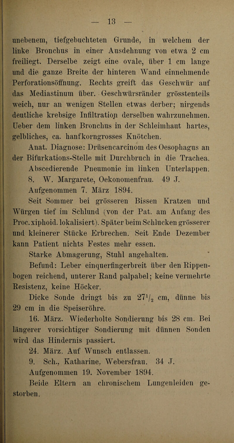 unebenem, tiefgebuchteten Grunde, in welchem der linke Bronchus in einer Ausdehnung von etwa 2 cm freiliegt. Derselbe zeigt eine ovale, über 1 cm lange und die ganze Breite der hinteren Wand einnehmende Perforationsöffnung. Rechts greift das Geschwür auf das Mediastinum über. Geschwürsränder grösstenteils weich, nur an wenigen Stellen etwas derber; nirgends deutliche krebsige Infiltration derselben wahrzunehmen. Ueber dem linken Bronchus in der Schleimhaut hartes, gelbliches, ca. hanfkorngrosses Knötchen. Anat. Diagnose: Drüsencarcinom des Oesophagus an der Bifurkations-Stelle mit Durchbruch in die Trachea. Abscedierende Pneumonie im linken Unterlappen. 8. W. Margarete, Oekonomenfrau. 49 J. Aufgenommen 7. März 1894. Seit Sommer bei grösseren Bissen Kratzen und Würgen tief im Schlund (von der Pat. am Anfang des Proc.xiphoid. lokalisiert). Später beim Schlucken grösserer und kleinerer Stücke Erbrechen. Seit Ende Dezember kann Patient nichts Festes mehr essen. Starke Abmagerung, Stuhl angehalten. Befund: Leber einquerfingerbreit über den Rippen¬ bogen reichend, unterer Rand palpabel; keine vermehrte Resistenz, keine Höcker. Dicke Sonde dringt bis zu 271/2 cm, dünne bis 29 cm in die Speiseröhre. 16. März. Wiederholte Sondierung bis 28 cm. Bei längerer vorsichtiger Sondierung mit dünnen Sonden wird das Hindernis passiert. 24. März. Auf Wunsch entlassen. 9. Sch., Katharine, Webersfrau. 34 J. Aufgenommen 19. November 1894. Beide Eltern an chronischem Lungen leiden ge¬ storben.