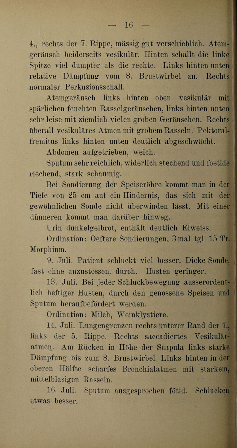 4., rechts der 7. Rippe, massig' gut verschieblich. Atem- geräusch beiderseits vesikulär. Hinten schallt die linke Spitze viel dumpfer als die rechte. Links hinten unten relative Dämpfung vom 8. Brustwirbel an. Eechts normaler Perkusionsschall. Atemgeräusch links hinten oben vesikulär mit spärlichen feuchten Basselgeräuschen, links hinten unten sehr leise mit ziemlich vielen groben Geräuschen. Rechts überall vesikuläres Atmen mit grobem Rasseln. Pektoral- fremitus links hinten unten deutlich abgeschwächt. Abdomen aufgetrieben, weich. Sputum sehr reichlich, widerlich stechend und foetide riechend, stark schaumig. Bei Sondierung der Speiseröhre kommt man in der Tiefe von 25 cm auf ein Hindernis, das sich mit der gewöhnlichen Sonde nicht überwinden lässt. Mit einer dünneren kommt man darüber hinweg. Urin dunkelgelbrot, enthält deutlich Eiweiss. n 5 Ordination: Oeftere Sondierungen, 3mal tgl. 15 Tr. Morphium. 9. Juli. Patient schluckt viel besser. Dicke Sonde, ! fast ohne anzustossen, durch. Husten geringer. 13. Juli. Bei jeder Schluckbewegung ausserordent¬ lich heftiger Husten, durch den genossene Speisen und Sputum herauf befördert werden. Ordination: Milch, Weinklystiere. 14. Juli. Lungengrenzen rechts unterer Rand der 7., links der 5. Rippe. Rechts saccadiertes Vesikulär¬ atmen. Am Rücken in Höhe der Scapula links starke Dämpfung bis zum 8. Brustwirbel. Links hinten in der oberen Hälfte scharfes Bronchialatmen mit starkem, mittelblasigen Rasseln. 16. Juli. Sputum ausgesprochen fötid. Schlucken etwas besser.