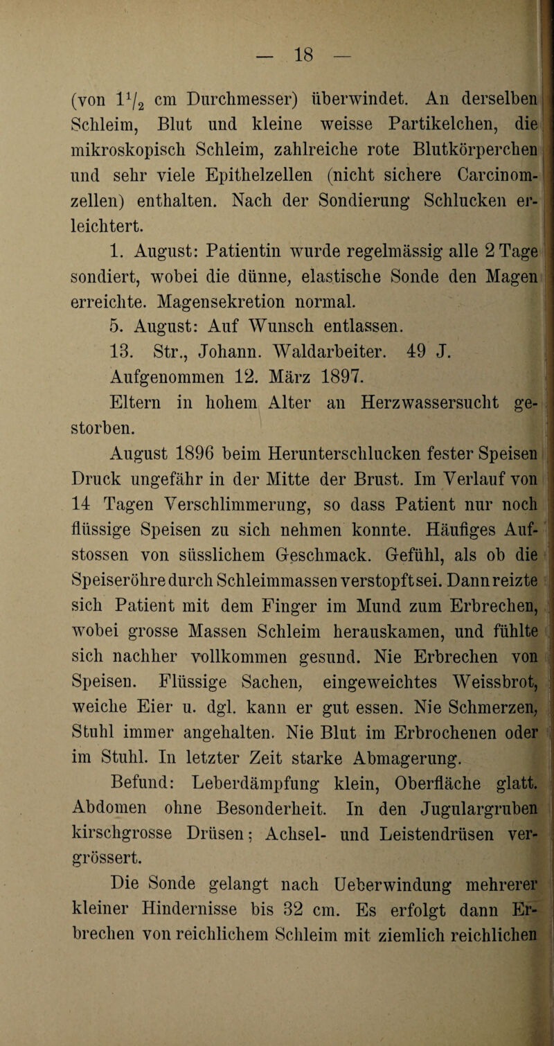 (von 11/2 cm Durchmesser) überwindet. An derselben Schleim, Blut und kleine weisse Partikelchen, die mikroskopisch Schleim, zahlreiche rote Blutkörperchen und sehr viele Epithelzellen (nicht sichere Carcinom- zellen) enthalten. Nach der Sondierung Schlucken er¬ leichtert. 1. August: Patientin wurde regelmässig alle 2 Tage sondiert, wobei die dünne, elastische Sonde den Magen erreichte. Magensekretion normal. 5. August: Auf Wunsch entlassen. 18. Str., Johann. Waldarbeiter. 49 J. Aufgenommen 12. März 1897. Eltern in hohem Alter an Herzwassersucht ge¬ storben. August 1896 beim Herunterschlucken fester Speisen Druck ungefähr in der Mitte der Brust. Im Verlauf von 14 Tagen Verschlimmerung, so dass Patient nur noch flüssige Speisen zu sich nehmen konnte. Häufiges Auf- stossen von siisslichem Geschmack. Gefühl, als ob die Speiseröhre durch Schleimmassen verstopft sei. Dann reizte sich Patient mit dem Finger im Mund zum Erbrechen, wobei grosse Massen Schleim herauskamen, und fühlte sich nachher vollkommen gesund. Nie Erbrechen von Speisen. Flüssige Sachen, eingeweichtes Weissbrot, weiche Eier u. dgl. kann er gut essen. Nie Schmerzen, Stuhl immer angehalten. Nie Blut im Erbrochenen oder im Stuhl. In letzter Zeit starke Abmagerung. Befund: Leberdämpfung klein, Oberfläche glatt. Abdomen ohne Besonderheit. In den Jugulargruben kirschgrosse Drüsen; Achsel- und Leistendrüsen ver- grössert. Die Sonde gelangt nach UeberWindung mehrerer kleiner Hindernisse bis 32 cm. Es erfolgt dann Er¬ brechen von reichlichem Schleim mit ziemlich reichlichen
