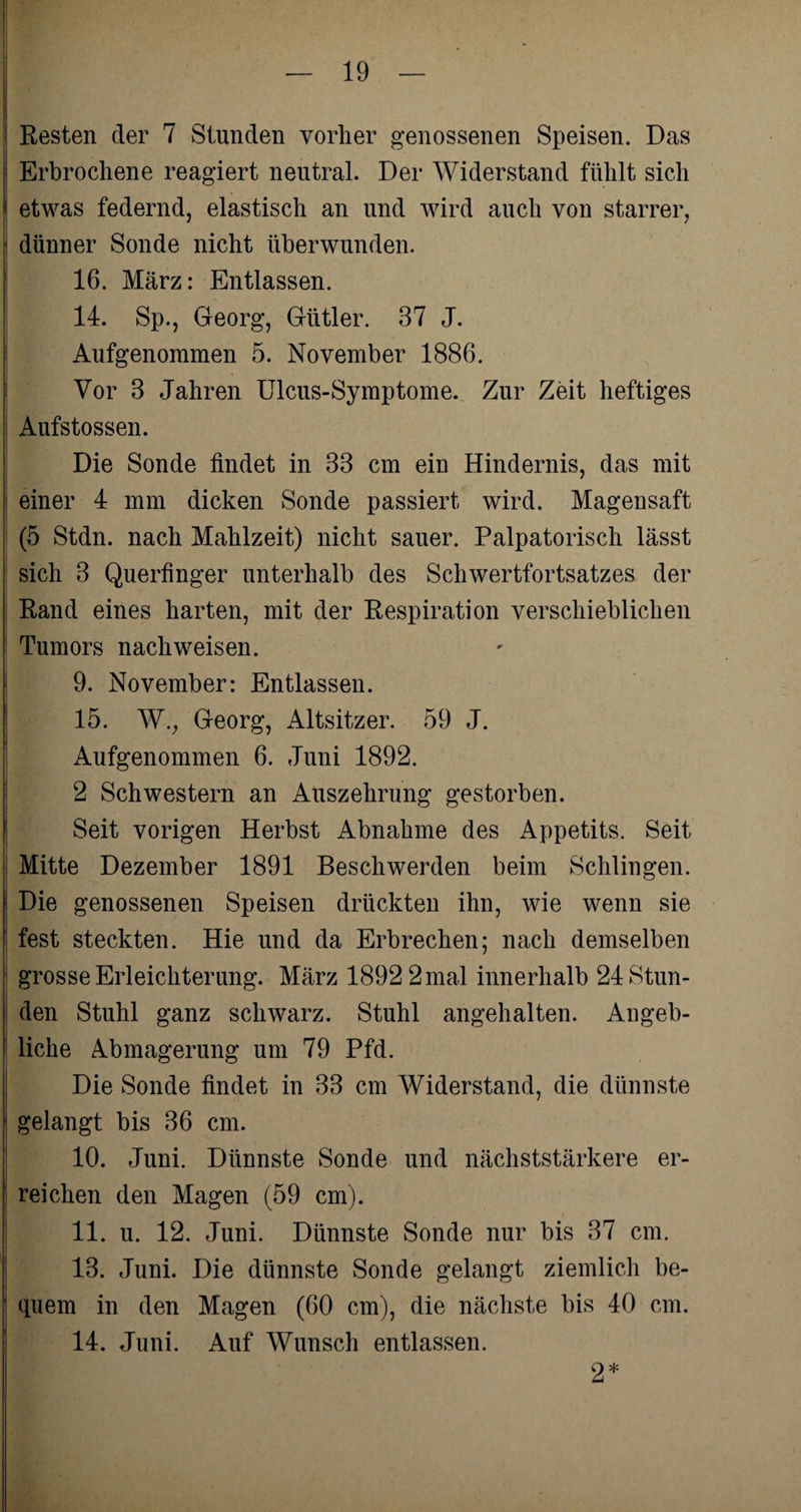 I; ; Resten der 7 Stunden vorher genossenen Speisen. Das Erbrochene reagiert neutral. Der Widerstand fühlt sich \ etwas federnd, elastisch an und wird auch von starrer, dünner Sonde nicht überwunden. 16. März: Entlassen. 14. Sp., Georg, Gütler. 37 J. Aufgenommen 5. November 1886. Vor 3 Jahren Ulcus-Symptome. Zur Zeit heftiges Aufstossen. Die Sonde findet in 33 cm ein Hindernis, das mit einer 4 mm dicken Sonde passiert wird. Magensaft (5 Stdn. nach Mahlzeit) nicht sauer. Palpatorisch lässt sich 3 Querfinger unterhalb des Schwertfortsatzes der Rand eines harten, mit der Respiration verschieblichen Tumors nachweisen. 9. November: Entlassen. 15. W., Georg, Altsitzer. 59 J. Aufgenommen 6. Juni 1892. 2 Schwestern an Auszehrung gestorben. Seit vorigen Herbst Abnahme des Appetits. Seit Mitte Dezember 1891 Beschwerden beim Schlingen, i Die genossenen Speisen drückten ihn, wie wenn sie fest steckten. Hie und da Erbrechen; nach demselben grosse Erleichterung. März 1892 2ma,l innerhalb 24 Stun¬ den Stuhl ganz schwarz. Stuhl angehalten. Angeb¬ liche Abmagerung um 79 Pfd. Die Sonde findet in 33 cm Widerstand, die dünnste gelangt bis 36 cm. 10. Juni. Dünnste Sonde und nächststärkere er¬ reichen den Magen (59 cm). 11. u. 12. Juni. Dünnste Sonde nur bis 37 cm. 13. Juni. Die dünnste Sonde gelangt ziemlich be¬ quem in den Magen (60 cm), die nächste bis 40 cm. 14. Juni. Auf Wunsch entlassen. 2*