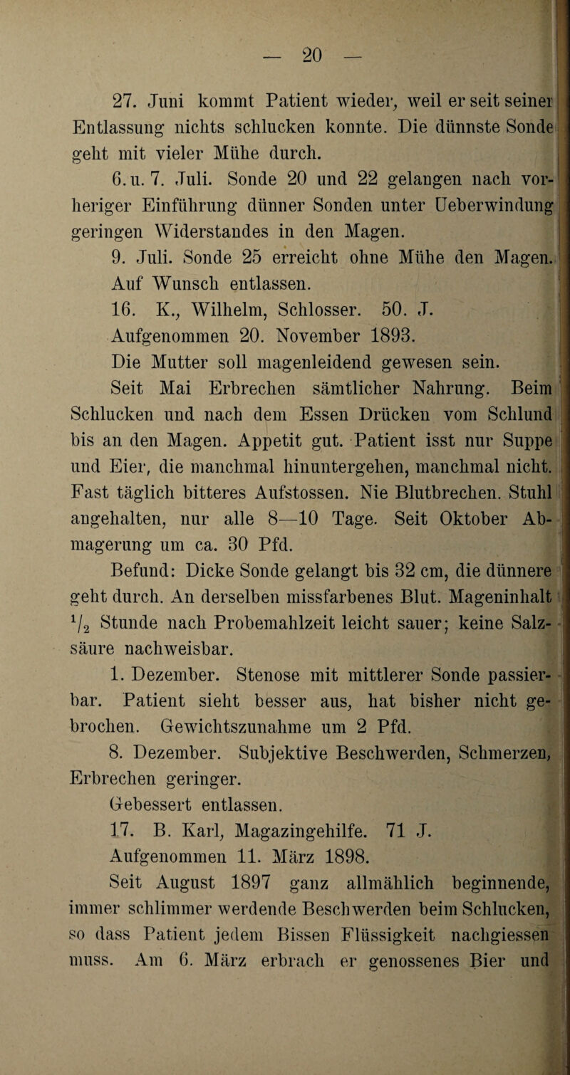 27. Juni kommt Patient wieder, weil er seit seiner Entlassung nichts schlucken konnte. Die dünnste Sonde geht mit vieler Mühe durch. 6.u. 7. Juli. Sonde 20 und 22 gelangen nach vor¬ heriger Einführung dünner Sonden unter Ueberwindung geringen Widerstandes in den Magen. 9. Juli. Sonde 25 erreicht ohne Mühe den Magen. Auf Wunsch entlassen. 16. K., Wilhelm, Schlosser. 50. J. Aufgenommen 20. November 1893. Die Mutter soll magenleidend gewesen sein. Seit Mai Erbrechen sämtlicher Nahrung. Beim Schlucken und nach dem Essen Drücken vom Schlund bis an den Magen. Appetit gut. Patient isst nur Suppe und Eier, die manchmal hinuntergehen, manchmal nicht. Fast täglich bitteres Aufstossen. Nie Blutbrechen. Stuhl angehalten, nur alle 8—10 Tage. Seit Oktober Ab¬ magerung um ca. 30 Pfd. Befund: Dicke Sonde gelangt bis 32 cm, die dünnere geht durch. An derselben missfarbenes Blut. Mageninhalt 1I2 Stunde nach Probemahlzeit leicht sauer; keine Salz¬ säure nachweisbar. 1. Dezember. Stenose mit mittlerer Sonde passier¬ bar. Patient sieht besser aus, hat bisher nicht ge¬ brochen. Gewichtszunahme um 2 Pfd. 8. Dezember. Subjektive Beschwerden, Schmerzen, Erbrechen geringer. Gebessert entlassen. 17. B. Karl, Magazingehilfe. 71 J. Aufgenommen 11. März 1898. Seit August 1897 ganz allmählich beginnende, immer schlimmer werdende Beschwerden beim Schlucken, so dass Patient jedem Bissen Flüssigkeit nachgiessen muss. Am 6. März erbrach er genossenes Bier und