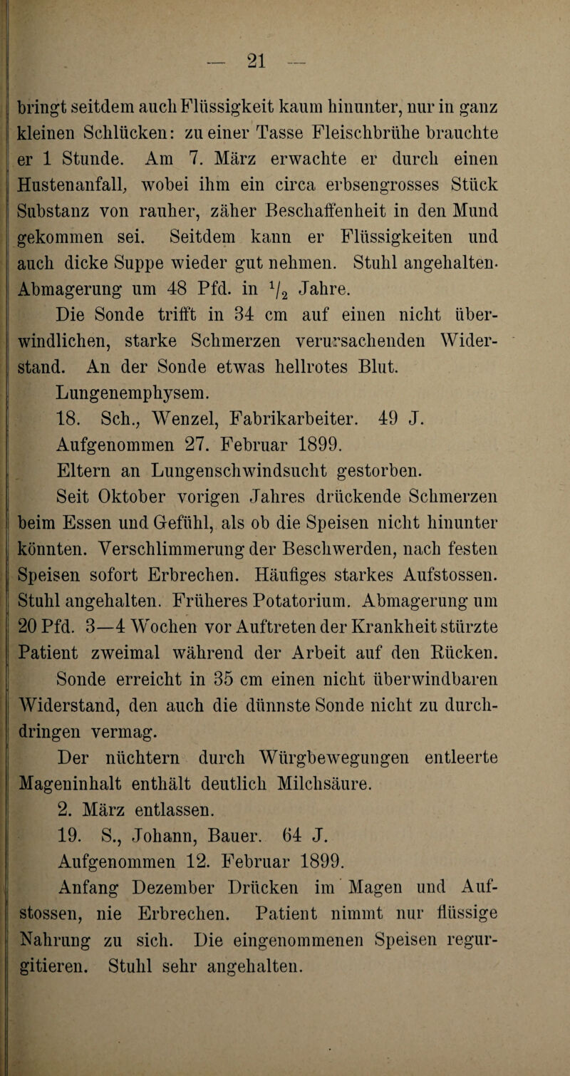 bringt seitdem auch Flüssigkeit kaum hinunter, nur in ganz kleinen Schlücken: zu einer Tasse Fleischbrühe brauchte er 1 Stunde. Am 7. März erwachte er durch einen Hustenanfall, wobei ihm ein circa erbsengrosses Stück Substanz von rauher, zäher Beschaffenheit in den Mund gekommen sei. Seitdem kann er Flüssigkeiten und auch dicke Suppe wieder gut nehmen. Stuhl angehalten. Abmagerung um 48 Pfd. in 1/2 Jahre. Die Sonde trifft in 34 cm auf einen nicht über- windlichen, starke Schmerzen verursachenden Wider¬ stand. An der Sonde etwas hellrotes Blut. Lungenemphysem. 18. Sch., Wenzel, Fabrikarbeiter. 49 J. Aufgenommen 27. Februar 1899. Eltern an Lungenschwindsucht gestorben. Seit Oktober vorigen Jahres drückende Schmerzen beim Essen und Gefühl, als ob die Speisen nicht hinunter könnten. Verschlimmerung der Beschwerden, nach festen Speisen sofort Erbrechen. Häufiges starkes Aufstossen. Stuhl angehalten. Früheres Potatorium. Abmagerung um 20 Pfd. 3—4 Wochen vor Auftreten der Krankheit stürzte Patient zweimal während der Arbeit auf den Rücken. Sonde erreicht in 35 cm einen nicht überwindbaren Widerstand, den auch die dünnste Sonde nicht zu durch¬ dringen vermag. Der nüchtern durch Würgbewegungen entleerte Mageninhalt enthält deutlich Milchsäure. 2. März entlassen. 19. S., Johann, Bauer. 64 J. Aufgenommen 12. Februar 1899. Anfang Dezember Drücken im Magen und Auf¬ stossen, nie Erbrechen. Patient nimmt nur flüssige Nahrung zu sich. Die eingenommenen Speisen regur- gitieren. Stuhl sehr angehalten.
