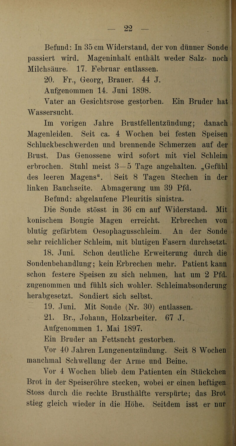 Befund: In 35 cm Widerstand, der von dünner Sonde passiert wird. Mageninhalt enthält weder Salz- noch Milchsäure. 17. Februar entlassen. 20. Fr., Georg, Brauer. 44 J. Aufgenommen 14. Juni 1898. Vater an Gesichtsrose gestorben. Ein Bruder hat Wassersucht. Im vorigen Jahre Brustfellentzündung; danach Magenleiden. Seit ca. 4 Wochen bei festen Speisen Schluckbeschwerden und brennende Schmerzen auf der Brust. Das Genossene wird sofort mit viel Schleim erbrochen. Stuhl meist 3—5 Tage angehalten. „Gefühl des leeren Magens“. Seit 8 Tagen Stechen in der linken Bauchseite. Abmagerung um 39 Pfd. Befund: abgelaufene Pleuritis sinistra. Die Sonde stösst in 36 cm auf Widerstand. Mit konischem Bougie Magen erreicht. Erbrechen von blutig gefärbtem Oesophagusschleim. An der Sonde sehr reichlicher Schleim, mit blutigen E'asern durchsetzt. 18. Juni. Schon deutliche Erweiterung durch die Sondenbehandlung; kein Erbrechen mehr. Patient kann schon festere Speisen zu sich nehmen, hat um 2 Pfd. zugenommen und fühlt sich woliler. Schleimabsonderung herabgesetzt. Sondiert sich selbst. 19. Juni. Mit Sonde (Nr. 30) entlassen. 21. Br., Johann, Holzarbeiter. 67 J. x4ufgenommen 1. Mai 1897. Ein Bruder an Fettsucht gestorben. Vor 40 Jahren Lungenentzündung. Seit 8 Wochen manchmal Schwellung der Arme und Beine. Vor 4 Wochen blieb dem Patienten ein Stückchen Brot in der Speiseröhre stecken, wobei er einen heftigen Stoss durch die rechte Brusthälfte verspürte; das Brot stieg gleich wieder in die Höhe. Seitdem isst er nur