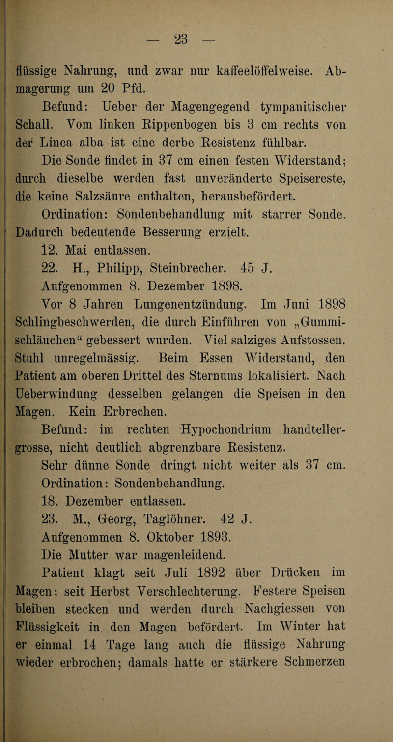 flüssige Nahrung, und zwar nur kaffeelöffelweise. Ab¬ magerung um 20 Pfd. Befund: Ueber der Magengegend tympanitischer Schall. Vom linken Rippenbogen bis 3 cm rechts von der Linea alba ist eine derbe Resistenz fühlbar. Die Sonde findet in 37 cm einen festen Widerstand; durch dieselbe werden fast unveränderte Speisereste, die keine Salzsäure enthalten, herausbefördert. Ordination: Sondenbehandlung mit starrer Sonde. Dadurch bedeutende Besserung erzielt. 12. Mai entlassen. 22. H., Philipp, Steinbrecher. 45 J. Aufgenommen 8. Dezember 1898. Vor 8 Jahren Lungenentzündung. Im Juni 1898 Schlingbeschwerden, die durch Einführen von „Gummi¬ schläuchen“ gebessert wurden. Viel salziges Aufstossen. Stuhl unregelmässig. Beim Essen Widerstand, den Patient am oberen Drittel des Sternums lokalisiert. Nach Ueberwindung desselben gelangen die Speisen in den Magen. Kein Erbrechen. Befund: im rechten Hypochondrium handteller¬ grosse, nicht deutlich abgrenzbare Resistenz. Sehr dünne Sonde dringt nicht weiter als 37 cm. Ordination: Sondenbehandlung. 18. Dezember entlassen. 23. M., Georg, Taglöhner. 42 J. Aufgenommen 8. Oktober 1893. Die Mutter war magenleidend. Patient klagt seit Juli 1892 über Drücken im Magen; seit Herbst Verschlechterung. Festere Speisen bleiben stecken und werden durch Nachgiessen von Flüssigkeit in den Magen befördert. Im Winter hat er einmal 14 Tage lang auch die flüssige Nahrung wieder erbrochen; damals hatte er stärkere Schmerzen
