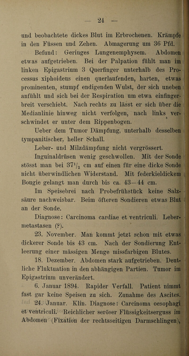 in den Füssen und Zehen. Abmagerung um 36 Pfd. Befund: Geringes Lungenemphysem. Abdomen etwas aufgetrieben. Bei der Palpation fühlt man im linken Epigastrium 3 Querfinger unterhalb des Pro- cessus xiphoideus einen querlaufenden, harten, etwas prominenten, stumpf endigenden Wulst, der sich uneben anfühlt und sich bei der Respiration um etwa einfinger¬ breit verschiebt. Nach rechts zu lässt er sich über die Medianlinie hinweg nicht verfolgen, nach links ver- schwindet er unter dem Rippenbogen. Ueber dem Tumor Dämpfung, unterhalb desselben tympanitischer, heller Schall. Leber- und Milzdämpfung nicht vergrössert. Inguinaldrüsen wenig geschwollen. Mit der Sonde stösst man bei 37lj2 cm auf einen für eine dicke Sonde nicht überwindlichen Widerstand. Mit federkieldickem Bougie gelangt man durch bis ca. 43—44 cm. Im Speisebrei nach Probefrühstück keine Salz¬ säure nachweisbar. Beim öfteren Sondieren etwas Blut an der Sonde. Diagnose: Carcinoma cardiae et ventriculi. Leber¬ metastasen (?). 23. November. Man kommt jetzt schon mit etwas dickerer Sonde bis 43 cm. Nach der Sondierung Ent¬ leerung einer mässigen Menge missfarbigen Blutes. 18. Dezember. Abdomen stark aufgetrieben. Deut¬ liche Fluktuation in den abhängigen Partien. Tumor im Epiga strium unverän dert. 6. Januar 1894. Rapider Verfall. Patient nimmt fast gar keine Speisen zu sich. Zunahme des Ascites. 24. Januar. Klin. Diagnose: Carcinoma oesophagi et ventriculi. Reichlicher seröser Flüssigkeitserguss im Abdomen (Fixation der rechtsseitigen Darmschlingen),