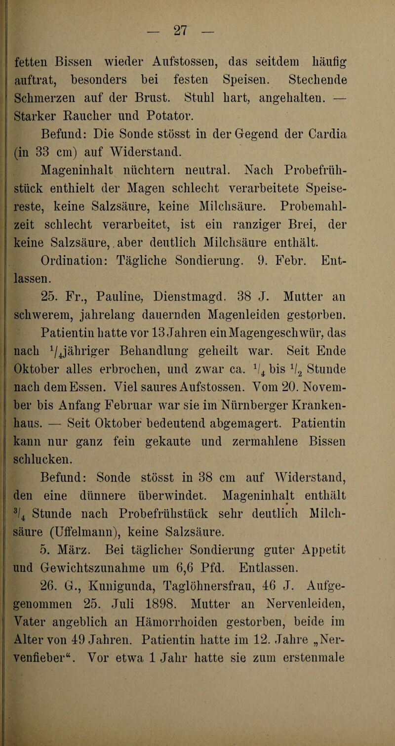 fetten Bissen wieder Aufstossen, das seitdem häutig auftrat, besonders bei festen Speisen. Stechende Schmerzen auf der Brust. Stuhl hart, angehalten. — : Starker Raucher und Potator. Befund: Die Sonde stösst in der Gegend der Cardia (in 33 cm) auf Widerstand. Mageninhalt nüchtern neutral. Nach Probefrüh¬ stück enthielt der Magen schlecht verarbeitete Speise¬ reste, keine Salzsäure, keine Milchsäure. Probemahl¬ zeit schlecht verarbeitet, ist ein ranziger Brei, der keine Salzsäure, aber deutlich Milchsäure enthält. Ordination: Tägliche Sondierung. 9. Febr. Ent¬ lassen. 25. Fr., Pauline, Dienstmagd. 38 J. Mutter an schwerem, jahrelang dauernden Magenleiden gestorben. Patientin hatte vor 13 Jahren ein Magengeschwür, das nach 1/4jähriger Behandlung geheilt war. Seit Ende Oktober alles erbrochen, und zwar ca. 1i4r bis 1I2 Stunde nach dem Essen. Viel saures Aufstossen. Vom 20. Novem¬ ber bis Anfang Februar war sie im Nürnberger Kranken¬ haus. — Seit Oktober bedeutend abgemagert. Patientin kann nur ganz fein gekaute und zermahlene Bissen schlucken. Befund: Sonde stösst in 38 cm auf Widerstand, den eine dünnere überwindet. Mageninhalt enthält 9 3I4 Stunde nach Probefrühstück sehr deutlich Milch¬ säure (Uffelmann), keine Salzsäure. 5. März. Bei täglicher Sondierung guter Appetit und Gewichtszunahme um 6,6 Pfd. Entlassen. 26. G., Kunigunda, Taglöhnersfrau, 46 J. Aufge- genommen 25. Juli 1898. Mutter an Nervenleiden, Vater angeblich an Hämorrhoiden gestorben, beide im Alter von 49 Jahren. Patientin hatte im 12. Jahre „Ner¬ venfieber“. Vor etwa 1 Jahr hatte sie zum erstenmale