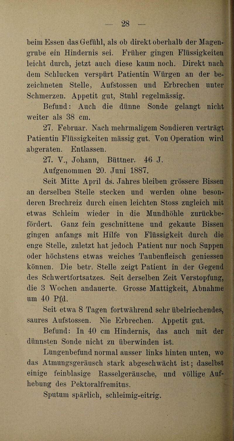 beim Essen das Gefühl, als ob direkt oberhalb der Magen¬ grube ein Hindernis sei. Früher gingen Flüssigkeiten leicht durch, jetzt auch diese kaum noch. Direkt nach dem Schlucken verspürt Patientin Würgen an der be- zeichneten Stelle, Aufstossen und Erbrechen unter Schmerzen. Appetit gut, Stuhl regelmässig. Befund: Auch die dünne Sonde gelangt nicht weiter als 38 cm. 27. Februar. Nach mehrmaligem Sondieren verträgt Patientin Flüssigkeiten mässig gut. Von Operation wird abgeraten. Entlassen. 27. V., Johann, Büttner. 46 J. Aufgenommen 20. Juni 1887. Seit Mitte April ds. Jahres bleiben grössere Bissen an derselben Stelle stecken und werden ohne beson¬ deren Brechreiz durch einen leichten Stoss zugleich mit etwas Schleim wieder in die Mundhöhle zurückbe¬ fördert. Ganz fein geschnittene und gekaute Bissen gingen anfangs mit Hilfe von Flüssigkeit durch die enge Stelle, zuletzt hat jedoch Patient nur noch Suppen oder höchstens etwas weiches Taubenfleisch geniessen können. Die betr. Stelle zeigt Patient in der Gegend des Schwertfortsatzes. Seit derselben Zeit Verstopfung, die 3 Wochen andauerte. Grosse Mattigkeit, Abnahme um 40 Pfd. Seit etwa 8 Tagen fortwährend sehr übelriechendes, saures Aufstossen. Nie Erbrechen. Appetit gut. Befund: In 40 cm Hindernis, das auch mit der dünnsten Sonde nicht zu überwinden ist. Lungenbefund normal ausser links hinten unten, wo das Atmungsgeräusch stark abgeschwächt ist; daselbst einige feinblasige Rasselgeräusche, und völlige Auf¬ hebung des Pektoralfremitns. Sputum spärlich, schleimig-eitrig.