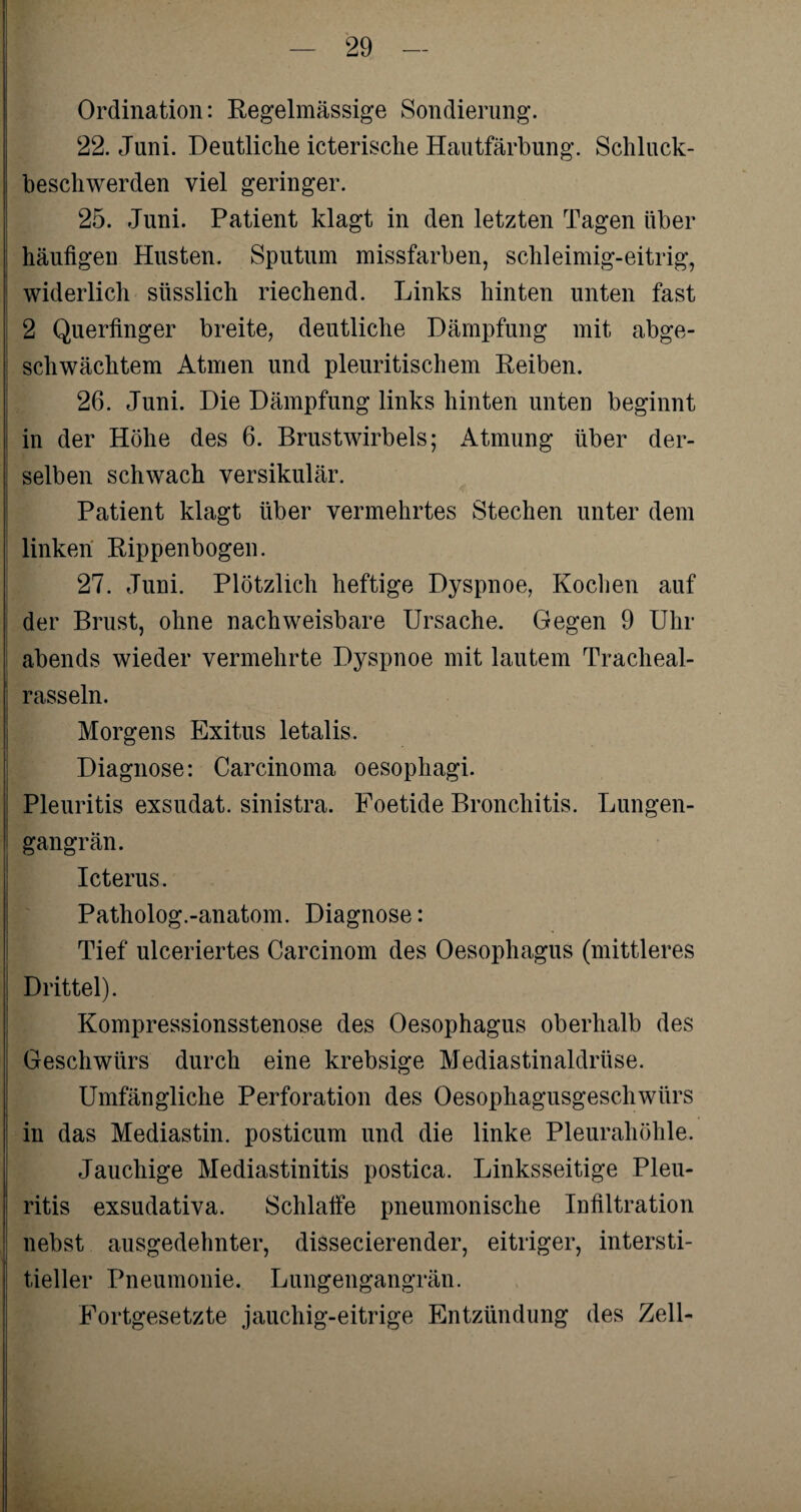 Ordination: Regelmässige Sondierung. 22. Juni. Deutliche icterische Hautfärbung. Schluck¬ beschwerden viel geringer. 25. Juni. Patient klagt in den letzten Tagen über häufigen Husten. Sputum missfarben, schleimig-eitrig, widerlich süsslich riechend. Links hinten unten fast 2 Querfinger breite, deutliche Dämpfung mit abge¬ schwächtem Atmen und pleuritischem Reiben. 26. Juni. Die Dämpfung links hinten unten beginnt in der Höhe des 6. Brustwirbels; Atmung über der¬ selben schwach versikulär. Patient klagt über vermehrtes Stechen unter dem linken Rippenbogen. 27. Juni. Plötzlich heftige Dyspnoe, Kochen auf der Brust, ohne nachweisbare Ursache. Gegen 9 Uhr abends wieder vermehrte Dyspnoe mit lautem Tracheal- rasseln. Morgens Exitus letalis. Diagnose: Carcinoma oesophagi. Pleuritis exsudat. sinistra. Foetide Bronchitis. Lungen¬ gangrän. Icterus. Patholog.-anatom. Diagnose: Tief ulceriertes Carcinom des Oesophagus (mittleres Drittel). Kompressionsstenose des Oesophagus oberhalb des Geschwürs durch eine krebsige Mediastinaldrüse. Umfängliche Perforation des Oesophagusgescliwürs in das Mediastin. posticum und die linke Pleurahöhle. Jauchige Mediastinitis postica. Linksseitige Pleu¬ ritis exsudativa. Schlaffe pneumonische Infiltration nebst ausgedehnter, dissecierender, eitriger, intersti¬ tieller Pneumonie. Lungengangrän. Fortgesetzte jauchig-eitrige Entzündung des Zell-