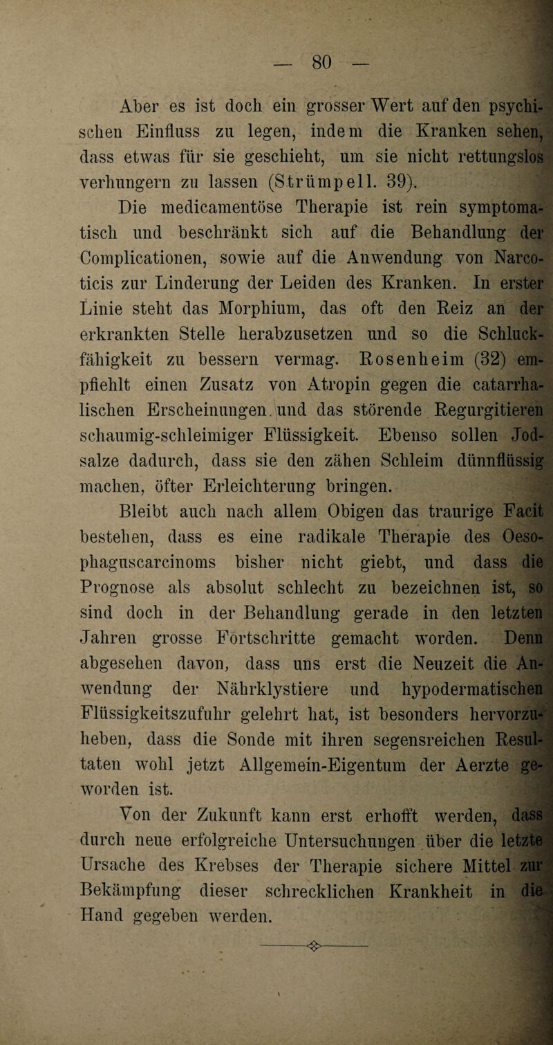 Aber es ist doch ein grosser Wert auf den psychi¬ schen Einfluss zu legen, indem die Kranken sehen, dass etwas für sie geschieht, um sie nicht rettungslos verhungern zu lassen (Strümpell. 39)., Die medicamentöse Therapie ist rein symptoma¬ tisch und beschränkt sich auf die Behandlung der Complicationen, sowie auf die Anwendung von Narco- ticis zur Linderung der Leiden des Kranken. In erster Linie steht das Morphium, das oft den Beiz an der erkrankten Stelle herabzusetzen und so die Schluck¬ fähigkeit zu bessern vermag. Rosenheim (32) em¬ pfiehlt einen Zusatz von Atropin gegen die catarrha- lischen Erscheinungen, und das störende Regurgitieren schaumig-schleimiger Flüssigkeit. Ebenso sollen Jod¬ salze dadurch, dass sie den zähen Schleim dünnflüssig machen, öfter Erleichterung bringen. Bleibt auch nach allem Obigen das traurige Facit bestehen, dass es eine radikale Therapie des Oeso- phaguscarcinoms bisher nicht giebt, und dass die Prognose als absolut schlecht zu bezeichnen ist, so sind doch in der Behandlung gerade in den letzten Jahren grosse Fortschritte gemacht worden. Denn abgesehen davon, dass uns erst die Neuzeit die An¬ wendung der Nährklystiere und hypodermatischen Flüssigkeitszufuhr gelehrt hat, ist besonders hervorzu¬ heben, dass die Sonde mit ihren segensreichen Resul¬ taten wohl jetzt Allgemein-Eigentum der Aerzte ge¬ worden ist. Von der Zukunft kann erst erhofft werden, dass durch neue erfolgreiche Untersuchungen über die letzte Ursache des Krebses der Therapie sichere Mittel zur Bekämpfung dieser schrecklichen Krankheit in die Hand gegeben werden. -<$>-