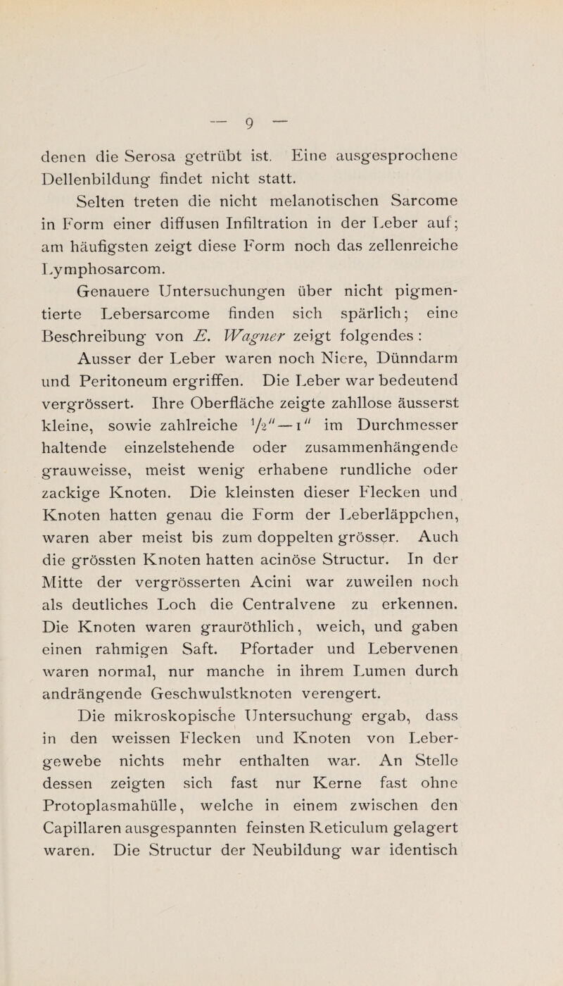 denen die Serosa getrübt ist. Eine ausgesprochene Dellenbildung findet nicht statt. Selten treten die nicht melanotischen Sarcome in Form einer diffusen Infiltration in der Leber auf; am häufigsten zeigt diese Form noch das zellenreiche Lymphosarcom. Genauere Untersuchungen über nicht pigmen¬ tierte Lebersarcome finden sich spärlich; eine Beschreibung von E. Wagner zeigt folgendes : Ausser der Leber waren noch Niere, Dünndarm und Peritoneum ergriffen. Die Leber wrar bedeutend vergrössert. Ihre Oberfläche zeigte zahllose äusserst kleine, sowie zahlreiche — im Durchmesser haltende einzelstehende oder zusammenhängende grauweisse, meist wenig erhabene rundliche oder zackige Knoten. Die kleinsten dieser Flecken und Knoten hatten genau die Form der Leberläppchen, waren aber meist bis zum doppelten grösser. Auch die grössten Knoten hatten acinöse Structur. In der Mitte der vergrösserten Acini war zuweilen noch als deutliches Loch die Centralvene zu erkennen. Die Knoten waren grauröthlich, weich, und gaben einen rahmigen Saft. Pfortader und Lebervenen waren normal, nur manche in ihrem Lumen durch andrängende Geschwulstknoten verengert. Die mikroskopische Untersuchung ergab, dass in den weissen Flecken und Knoten von Leber¬ gewebe nichts mehr enthalten war. An Stelle dessen zeigten sich fast nur Kerne fast ohne Protoplasmahülle, welche in einem zwischen den Capillaren ausgespannten feinsten Reticulum gelagert waren. Die Structur der Neubildung war identisch