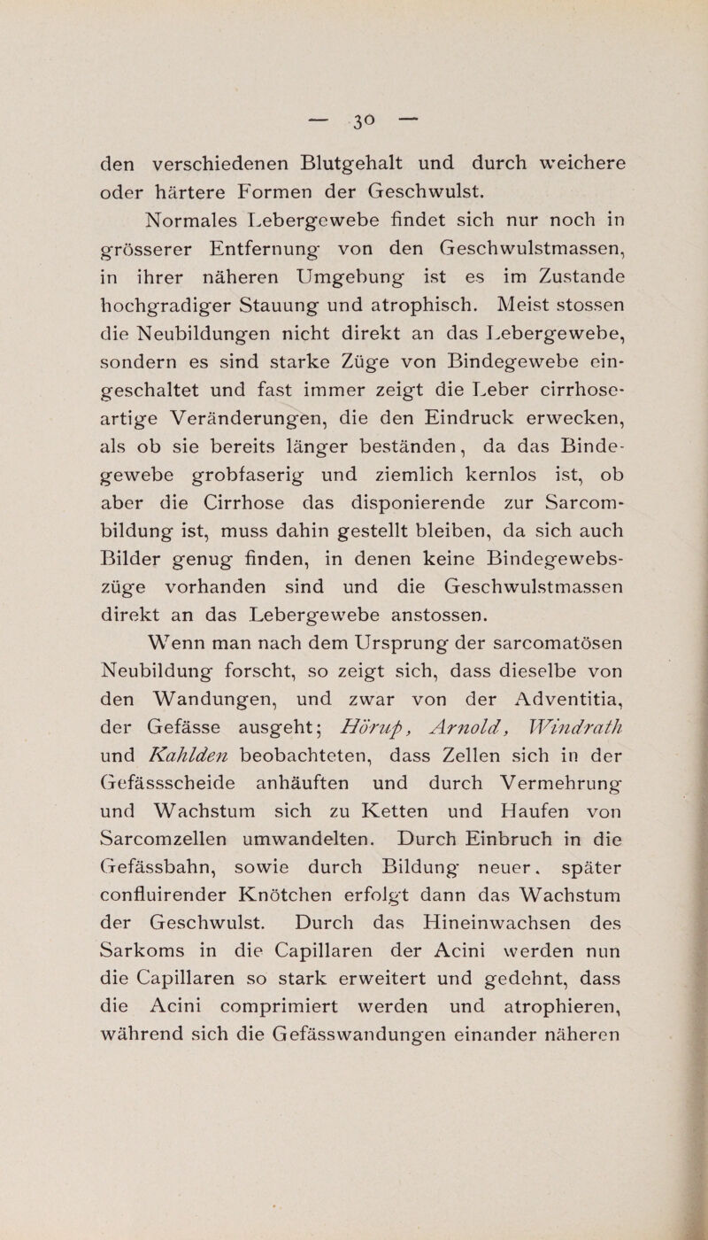 den verschiedenen Blutgehalt und durch weichere oder härtere Formen der Geschwulst. Normales Lebergewebe findet sich nur noch in grösserer Entfernung von den Geschwulstmassen, in ihrer näheren Umgebung ist es im Zustande hochgradiger Stauung und atrophisch. Meist stossen die Neubildungen nicht direkt an das Lebergewebe, sondern es sind starke Züge von Bindegewebe ein¬ geschaltet und fast immer zeigt die Leber cirrhose- artige Veränderungen, die den Eindruck erwecken, als ob sie bereits länger beständen, da das Binde¬ gewebe grobfaserig und ziemlich kernlos ist, ob aber die Cirrhose das disponierende zur Sarcom- bildung ist, muss dahin gestellt bleiben, da sich auch Bilder genug finden, in denen keine Bindegewebs- züge vorhanden sind und die Geschwulstmassen direkt an das Lebergewebe anstossen. Wenn man nach dem Ursprung der sarcomatösen Neubildung forscht, so zeigt sich, dass dieselbe von den Wandungen, und zwar von der Adventitia, der Gefässe ausgeht; Hörup, Arnold, Windrath und Kahlden beobachteten, dass Zellen sich in der Gefässscheide anhäuften und durch Vermehrung und Wachstum sich zu Ketten und Haufen von Sarcomzellen umwandelten. Durch Einbruch in die Gefässbahn, sowie durch Bildung neuer, später confluirender Knötchen erfolgt dann das Wachstum der Geschwulst. Durch das Hineinwachsen des Sarkoms in die Capillaren der Acini werden nun die Capillaren so stark erweitert und gedehnt, dass die Acini comprimiert werden und atrophieren, während sich die Gefässwandungen einander näheren