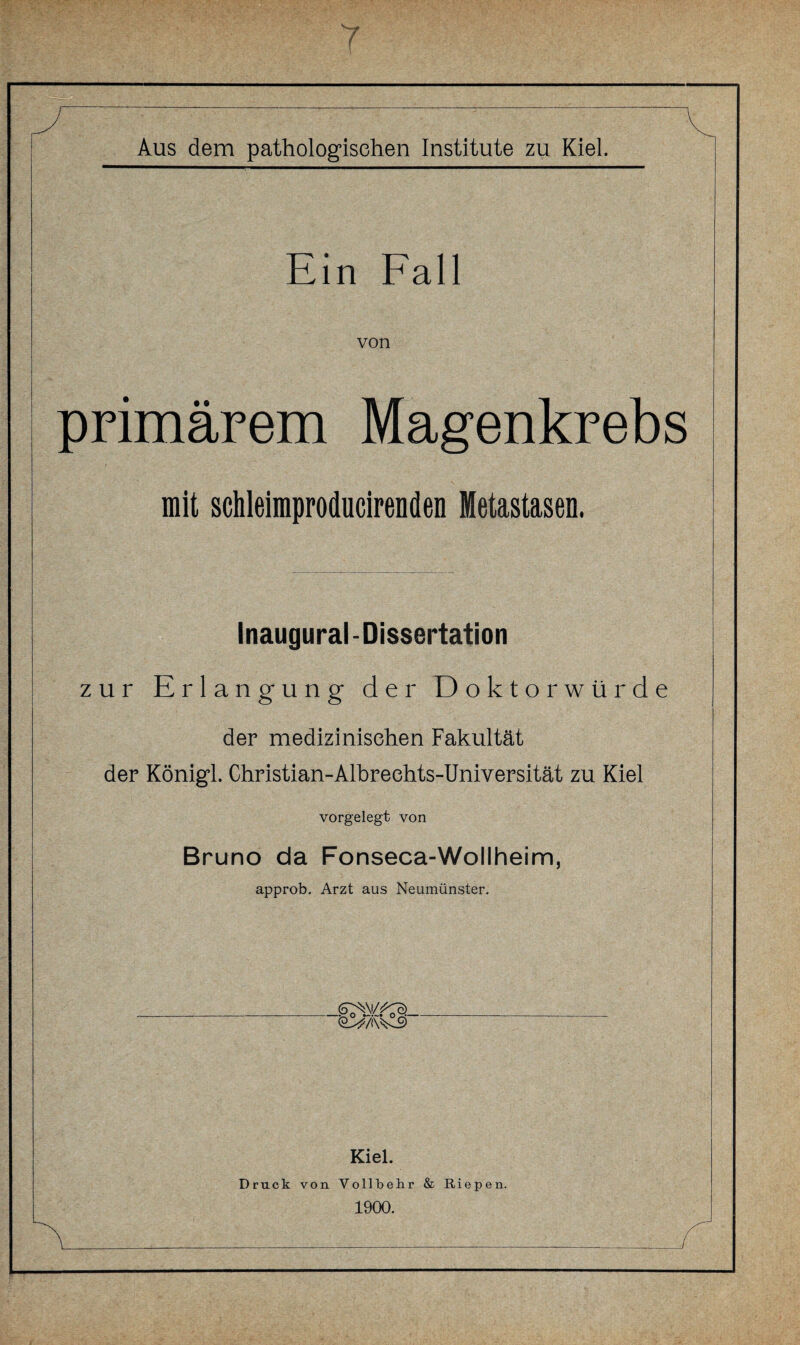 Ein Fall von primärem Magenkrebs mit schleimproducirenden Metastasen. Inaugural-Dissertation zur Erlangung der Doktorwürde der medizinischen Fakultät der Königl. Christian-Albreehts-Universität zu Kiel vorgelegt von Bruno da Fonseca-Wollheim, approb. Arzt aus Neumünster. O^/iW-9 Kiel. Druck von Vollbehr & Riepen. 1900.