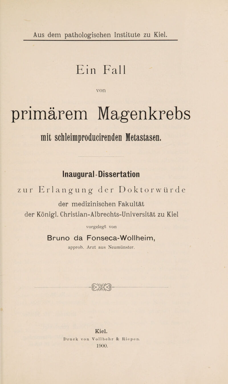 Ein Fall von primärem Magenkrebs mit schleimproducirenden Metastasen. Inaugural-Dissertation zur Erlangung der Doktorwürde der medizinischen Fakultät der Königl. Christian-Albreehts-Universität zu Kiel vorgelegt von Bruno da Fonseca-Wollheim, approb. Arzt aus Neumünster. Kiel. Druck von Voll belr r & Riepen. 1900.