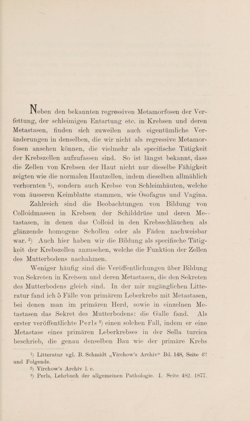 Neben den bekannten regressiven Metamorfose-n der Ver¬ fettung, der schleimigen Entartung etc. in Krebsen und deren Metastasen, finden sich zuweilen auch eigentümliche Ver¬ änderungen in denselben, die wir nicht als regressive Metamor- fosen ansehen können, die vielmehr als specifische Tätigkeit der Krebszellen aufzufassen sind. So ist längst bekannt, dass die Zellen von Krebsen der Haut nicht nur dieselbe Fähigkeit zeigten wie die normalen Hautzellen, indem dieselben allmählich verhornten 1), sondern auch Krebse von Schleimhäuten, welche vom äusseren Keimblatte stammen, wie Ösofagus und Vagina. Zahlreich sind die Beobachtungen von Bildung von Colloidmassen in Krebsen der Schilddrüse und deren Me- * tastasen, in denen das Colloid in den Krebsschläuchen als glänzende homogene Schollen oder als Fäden nachweisbar war. 2) Auch hier haben wir die Bildung als specifische Tätig¬ keit der Krebszellen anzusehen, welche die Funktion der Zellen des Mutterbodens nachahmen. Weniger häufig sind die Veröffentlichungen über Bildung von Sekreten in Krebsen und deren Metastasen, die den Sekreten des Mutterbodens gleich sind. In der mir zugänglichen Litte- ratur fand ich 5 Fälle von primärem Feberkrebs mit Metastasen, bei denen man im primären Herd, sowie in einzelnen Me¬ tastasen das Sekret des Mutterbodens: die Gfalle fand. Als erster veröffentlichte Perls 3) einen solchen Fall, indem er eine Metastase eines primären Feberkrebses in der Sella turcica beschrieb, die genau denselben Bau wie der primäre Krebs 1) Litteratnr vgl. B. Schmidt „Virchow’s Archiv“ Bd. 148, Seite 48 und Folgende. 2) Virchow’s Archiv 1. c.