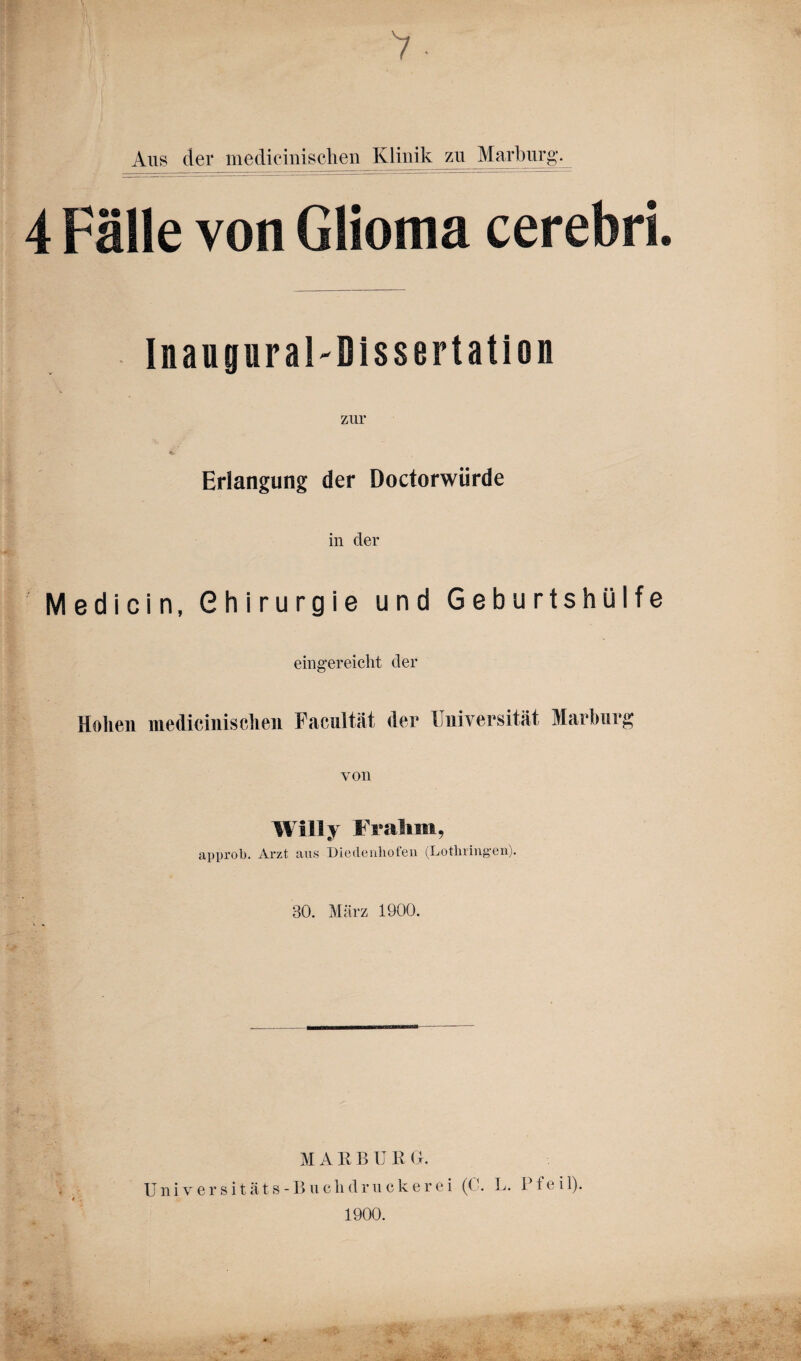 Ans der medicinisclien Klinik zu Marburg. 4 Fälle von Glioma cerebri. Inauguraldissertation zur Erlangung der Doctorwiirde in der Medicin, Chirurgie und Geburtshülfe eingereicht der Holien medicinisclien Facultät der Universität Marburg von Willy Fr ahm, approb. Arzt aus Diedenhofen (Lothringen). 30. März 1900. M A R B U R Gr. Universitäts-Buch druckerei (C. L. Pfeil). 1900. * .