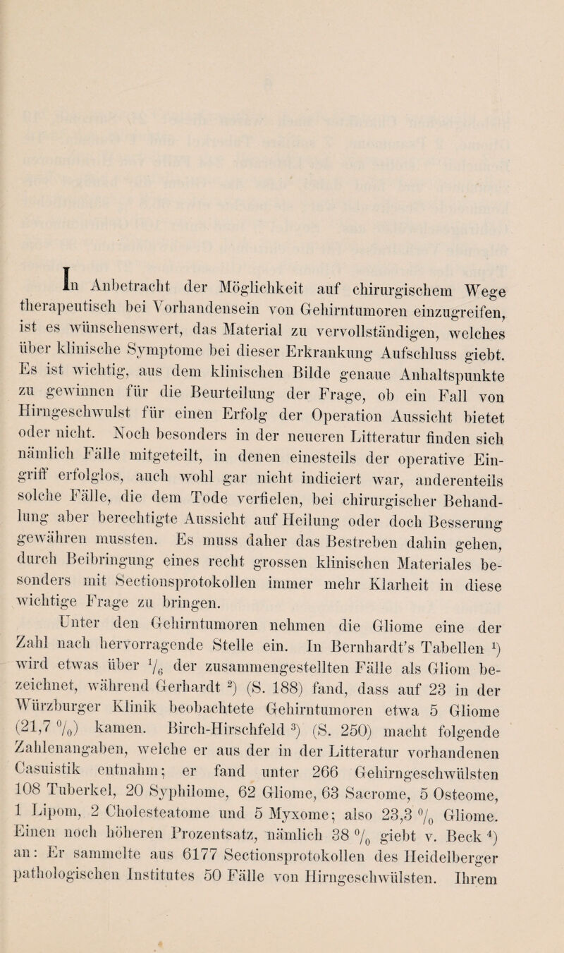 tliei apeutisch bei i orhandensein von Giehirntumoren einzugreifen, ist es wünschenswert, das Material zu vervollständigen, welches über klinische Symptome bei dieser Erkrankung Aufschluss giebt. Es ist wichtig, aus dem klinischen Bilde genaue Anhaltspunkte zu gewinnen für die Beurteilung der Frage, ob ein Fall von Hirngeschwulst für einen Erfolg der Operation Aussicht bietet oder nicht. Koch besonders in der neueren Litteratur finden sich nämlich P alle mitgeteilt, in denen einesteils der operative Ein¬ griff erfolglos, auch wohl gar nicht indieiert war, anderenteils solche Fälle, die dem Tode verfielen, bei chirurgischer Behand¬ lung abei bei eeinigte Aussicht auf Heilung oder doch Besserung gewähren mussten. Es muss daher das Bestreben dahin gehen, durch Beibringung eines recht grossen klinischen Materiales be¬ sonders mit Sectionsprotokollen immer mehr Klarheit in diese wichtige Frage zu bringen. Inter den Gehirntumoren nehmen die Gliome eine der Zahl nach hervorragende Stelle ein. In Bernhardte Tabellen *) wird etwas über 1/6 der zusammengestellten Fälle als Gliom be¬ zeichnet, während Gerhardt 2) (S. 188) fand, dass auf 23 in der Würzburger Klinik beobachtete Gehirntumoren etwa 5 Gliome (21,7 °/0) kamen. Birch-Hirschfeld3) (S. 250) macht folgende Zahlenangaben, welche er aus der in der Litteratur vorhandenen Gasuistik entnahm • er fand unter 266 Gehirngeschwülsten 108 Tuberkel, 20 Syphilome, 62 Gliome, 63 Sacrome, 5 Osteome, 1 Lipom, 2 Cholesteatome und 5 Myxome; also 23,3 °/0 Gliome. Einen noch höheren Prozentsatz, nämlich 38 % giebt v. Beck 4) an: Er sammelte aus 6177 Sectionsprotokollen des Heidelberger pathologischen Institutes 50 Fälle von Hirngeschwülsten. Ihrem