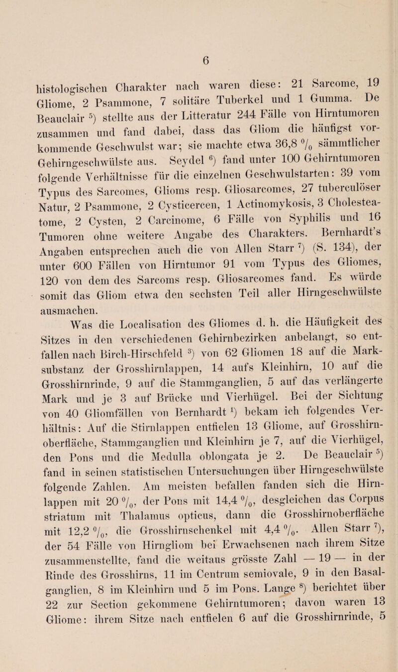 histologischen Charakter nach waren diese: 21 Sarcome, 19 Gliome, 2 Psammone, 7 solitäre Tuberkel und 1 Gumma. De Beauclair 5) stellte aus der Litteratur 244 Fälle von Hirntumoren zusammen und fand dabei, dass das Gliom die häutigst vor¬ kommende Geschwulst war- sie machte etwa 36,8 % sämmtlicher Gehirngeschwülste aus. Seydel 6) fand unter 100 Gehirntumoren folgende Verhältnisse für die einzelnen Geschwulstarten: 39 vom Typus des Sarcomes, Glioms resp. Gliosarcomes, 27 tuberculöser Natur, 2 Psammone, 2 Cysticercen, 1 Actinomykosis, 3 Cholestea¬ tome, 2 Cysten, 2 Carcinome, 6 Fälle von Syphilis und 16 Tumoren ohne weitere Angabe des Charakters. Bernhardt s Angaben entsprechen auch die von Allen Starr 7) (S. 134), dei unter 600 Fällen von Hirntumor 91 vom Typus des Gliomes, 120 von dem des Sarcoms resp. Gliosarcomes fand. Es würde somit das Gliom etwa den sechsten Teil aller Hirngeschwülste ausmachen. Was die Localisation des Gliomes d. h. die Häufigkeit des Sitzes in den verschiedenen Gehirnbezirken anbelangt, so ent¬ fallen nach Birch-Hirschfeld 3) von 62 Gliomen 18 auf die Mark¬ substanz der Grosshirnlappen, 14 aufs Kleinhirn, 10 auf die Grosshirnrinde, 9 auf die Stammganglien, 5 aut das v erlang eite Mark und je 3 auf Brücke und Vierhügel. Bei der Sichtung von 40 Gliomfällen von Bernhardt l) bekam ich folgendes Ver¬ hältnis: Auf die Stirnlappen entfielen 13 Gliome, auf Grosshirn¬ oberfläche, Stammganglien und Kleinhirn je 7, auf die Vierhügel, den Pons und die Medulla oblongata je 2. De Beauclair5) fand in seinen statistischen Untersuchungen über Hirngeschwülste folgende Zahlen. Am meisten befallen fanden sich die Hirn¬ lappen mit 20 °/0, der Pons mit 14,4 °/0, desgleichen das Corpus striatum mit Thalamus opticus, dann die Grosshirnoberfläche mit 12,2 °/0, die Grosshirnschenkel mit 4,4 %• Allen Starr 7), der 54 Fälle von Hirngliom bei Erwachsenen nach ihrem Sitze zusammenstellte, fand die weitaus grösste Zahl 19 in dei Rinde des Grosshirns, 11 im Centrum semiovale, 9 in den Basal¬ ganglien, 8 im Kleinhirn und 5 im Pons. Lange 8) berichtet über 22 zur Section gekommene Gehirntumoren*, davon waren 13 Gliome: ihrem Sitze nach entfielen 6 auf die Grosshirnrinde, 5