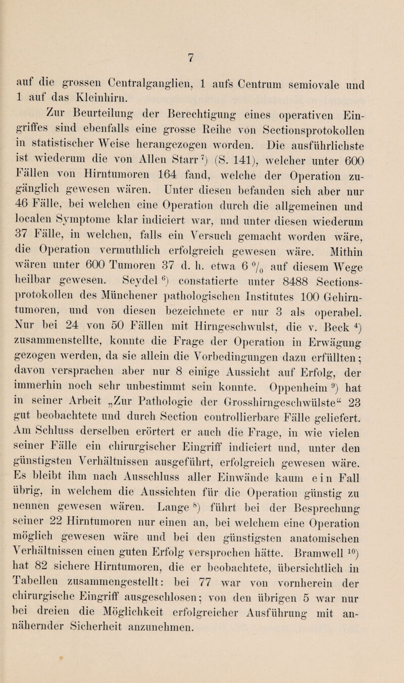 auf die grossen Centralganglien, 1 aufs Centrum semiovale und 1 auf das Kleinhirn. Zur Beurteilung der Berechtigung eines operativen Ein¬ griffes sind ebenfalls eine grosse Reihe von Sectionsprotokollen in statistischer Weise herangezogen worden. Die ausführlichste ist wiederum die von Allen Starr7) (S. 141), welcher unter 600 Fällen von Hirntumoren 164 fand, welche der Operation zu¬ gänglich gewesen wären. Unter diesen befanden sich aber nur 46 1 älle, bei welchen eine Operation durch die allgemeinen und localen Symptome klar indiciert war, und unter diesen wiederum 37 Fälle, in welchen, falls ein Versuch gemacht worden wäre, die Operation vermutldich erfolgreich gewesen wäre. Mithin wären unter 600 Tumoren 37 d. h. etwa 6 °/0 auf diesem Wege heilbar gewesen. Seydel6) constatierte unter 8488 Sections¬ protokollen des Münchener pathologischen Institutes 100 Gehirn¬ tumoren, und von diesen bezeichnete er nur 3 als operabel. Nur bei 24 von 50 Fällen mit Hirngeschwulst, die v. Beck 4) zusammenstellte, konnte die Frage der Operation in Erwägung gezogen werden, da sie allein die Vorbedingungen dazu erfüllten • davon versprachen aber nur 8 einige Aussicht auf Erfolg, der immerhin noch sehr unbestimmt sein konnte. Oppenheim 9) hat in seiner Arbeit „Zur Pathologie der Grosshirngeschwülsteu 23 gut beobachtete und durch Section controllierbare Fälle geliefert. Am Schluss derselben erörtert er auch die Frage, in wie vielen seiner Fälle ein chirurgischer Eingriff indiciert und, unter den günstigsten Verhältnissen ausgeführt, erfolgreich gewesen wäre. Es bleibt ihm nach Ausschluss aller Einwände kaum e i n Fall übrig, in welchem die Aussichten für die Operation günstig zu nennen gewesen wären. Lange s) führt bei der Besprechung seiner 22 Hirntumoren nur einen an, bei welchem eine Operation möglich gewesen wäre und bei den günstigsten anatomischen \ erhältnissen einen guten Erfolg versprochen hätte. Bramwell 10) hat 82 sichere Hirntumoren, die er beobachtete, übersichtlich in Tabellen zusammengestellt: bei 77 war von vornherein der chirurgische Eingriff ausgeschlosen; von den übrigen 5 war nur bei dreien die Möglichkeit erfolgreicher Ausführung mit an¬ nähernder Sicherheit anzunehmen.