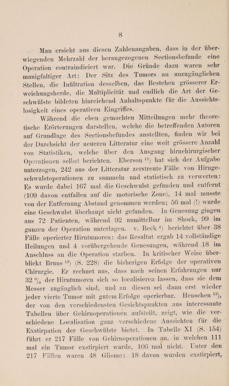 Man ersieht aus diesen Zall 1 e n an g ab e n, dass in dei über¬ wiegenden Mehrzahl der herangezogenen Sectionsbefunde eine Operation contraindiciert war. Die Gründe dazu waren sehr manigfaltiger Art: Der Sitz des Tumors an unzugänglichen Stellen, die Infiltration desselben, das Bestehen grösserer Er¬ weichungsherde, die Multiplicität und endlich die Aii dei Ge¬ schwülste bildeten hinreichend Anhaltspunkte für die Aussichts¬ losigkeit eines operativen Eingriffes. Während die eben gemachten Mitteilungen mehr theore¬ tische Erörterungen darstellen, welche die betreffenden Autoren auf Grundlage des Sectionsbefundes anstellten, finden wir bei der Durchsicht der neueren Litteratur eine weit grössere Anzahl von Statistiken, welche über den Ausgang hirnchirurgischer Operationen selbst berichten. Eberson n) hat sich der Aufgabe unterzogen, 242 aus der Litteratur zerstreute Fälle von Hirnge¬ schwulstoperationen zu sammeln und statistisch zu verwerten: Es wurde dabei 167 mal die Geschwulst gefunden und entfernt (109 davon entfallen auf die motorische Zone), 14 mal musste von der Entfernung Abstand genommen werden; 56 mal (!) wurde eine Geschwulst überhaupt nicht gefunden. In Genesung gingen aus 72 Patienten, während 92 unmittelbar im Shock, 99 im ganzen der Operation unterlagen, v. Beck4) berichtet über 38 Fälle operierter Hirntumoren: das Resultat ergab 14 vollständige Heilungen und 4 vorübergehende Genesungen, während 1b im Anschluss an die Operation starben. In kritischer Weise über¬ blickt Bruns 12) (S. 228) die bisherigen Erfolge der operativen Chirurgie. Er rechnet aus, dass nach seinen Erfahrungen nur 32 °/0 der Hirntumoren sich so localisieren lassen, dass sie dem Messer zugänglich sind, und an diesen sei dann erst wieder jeder vierte Tumor mit gutem Erfolge operierbar. Keuschen !,J), der von den verschiedensten Gesichtspunkten aus interessante Tabellen über Gehirnoperationen aufstellt, zeigt, wie die ver¬ schiedene Localisation ganz verschiedene Aussichten für die Exstirpation der Geschwülste bietet. In Tabelle XI (8. 154) führt er 217 Fälle von Gehirnoperationen an, in welchen 111 mal ein Tumor exstirpiert wurde, 106 mal nicht. Unter den 217 Fällen waren 48 Gliome: 18 davon wurden exstirpiert,