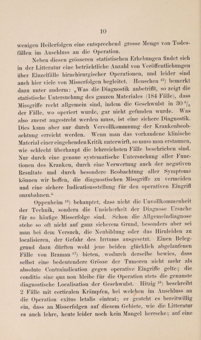 wenigen Heilerfolgen eine entsprechend grosse Menge von Todes¬ fällen im Anschluss an die Operation. Neben diesen grösseren statistischen Erhebungen findet sich in der Litteratur eine beträchtliche Anzahl von Veröffentlichungen über Einzelfälle hirnchirurgischer Operationen, und leider sind auch hier viele von Misserfolgen begleitet. Menschen 15) bemerkt dazu unter anderm: „Was die Diagnostik anbetrifft, so zeigt die statistische Untersuchung des ganzen Materiales (184 Fälle), dass Missgriffe recht allgemein sind, indem die Geschwulst in 30 % der Fälle, wo operiert wurde, gar nicht gefunden wurde. Was also zuerst angestrebt werden muss, ist eine sichere Diagnostik. Dies kann aber nur durch Vervollkommnung der Krankenbeob¬ achtung erreicht werden. Wenn man das vorhandene klinische Material einer eingehenden Kritik unterwirft, so muss man erstaunen, wie schlecht überhaupt die lehrreichsten Fälle beschrieben sind. Nur durch eine genaue systematische Untersuchung aller Func¬ tionen des Kranken, durch eine Verwertung auch der negativen Resultate und durch besondere Beobachtung aller Symptome können wir hoffen, die diagnostischen Missgriffe zu vermeiden und eine sichere Indicationsstellung für den operativen Eingriff anzubahnen.u Oppenheim 16) behauptet, dass nicht die Unvollkommenheit der Technik, sondern die Unsicherheit der Diagnose Ursache für so häufige Misserfolge sind. Schon die Allgemeindiagnose stehe so oft nicht auf ganz sicherem Grund, besonders aber sei man bei dem Versuch, die Neubildung oder das Hirnleiden zu localisieren, der Gefahr des Irrtums ausgesetzt. Einen Beleg¬ grund dazu dürften wohl jene beiden glücklich abgelaufenen Fälle von Braman 17) bieten, wodurch derselbe bewies, dass selbst eine bedeutendere Grösse der Tumoren nicht mehr als absolute Contraindication gegen operative Eingriffe gelte; die conditio sine qua non bleibe für die Operation stets die genauste diagnostische Localisation der Geschwulst. Hitzig 18) beschreibt 2 Fälle mit corticalen Krämpfen, bei welchen im Anschluss an die Operation exitus letalis eintrat; er gesteht es bereitwillig ein, dass an Misserfolgen auf diesem Gebiete, wie die Litteratur es auch lehre, heute leider noch kein Mangel herrsche; auf eine