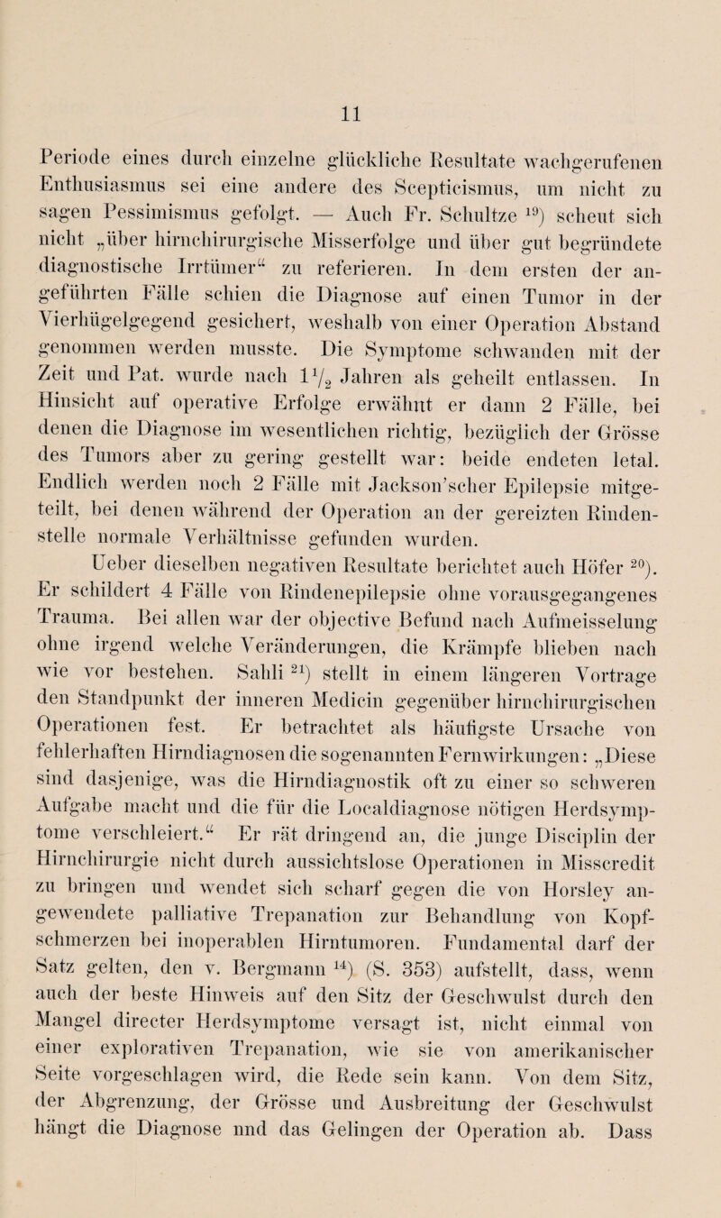 Periode eines durch einzelne glückliche Resultate wachgerufenen Enthusiasmus sei eine andere des Scepticismus, um nicht zu sagen Pessimismus gefolgt. — Auch Fr. Schnitze 19) scheut sich nicht „über hirnchirurgische Misserfolge und über gut begründete diagnostische Irrtümer“ zu referieren. In dem ersten der an¬ geführten Fälle schien die Diagnose auf einen Tumor in der Vierhügelgegend gesichert, weshalb von einer Operation Abstand genommen werden musste. Die Symptome schwanden mit der Zeit und Pat. wurde nach l1/^ Jahren als geheilt entlassen. In Hinsicht auf operative Erfolge erwähnt er dann 2 Fälle, bei denen die Diagnose im wesentlichen richtig, bezüglich der Grösse des Tumors aber zu gering gestellt war: beide endeten letal. Endlich werden noch 2 Fälle mit JacksoiEseher Epilepsie mitge¬ teilt, bei denen während der Operation an der gereizten Rinden¬ stelle normale Verhältnisse gefunden wurden. lieber dieselben negativen Resultate berichtet auch Hofer 20). Er schildert 4 Fälle von Rindenepilepsie ohne vorausgegangenes Trauma. Bei allen war der objective Befund nach Aufmeisselung ohne irgend welche Veränderungen, die Krämpfe blieben nach wie vor bestehen. Sahli21) stellt in einem längeren Vortrage den Standpunkt der inneren Medicin gegenüber hirnchirurgischen Operationen fest. Er betrachtet als häufigste Ursache von fehlerhaften Hirndiagnosen die sogenannten FernWirkungen: „Diese sind dasjenige, was die Hirndiagnostik oft zu einer so schweren Autgabe macht und die für die Localdiagnose nötigen Herdsymp¬ tome verschleiert.u Er rät dringend an, die junge Disciplin der Hirnchirurgie nicht durch aussichtslose Operationen in Misscredit zu bringen und wendet sich scharf gegen die von Horsley an¬ gewendete palliative Trepanation zur Behandlung von Kopf¬ schmerzen bei inoperablen Hirntumoren. Fundamental darf der Satz gelten, den v. Bergmann 14) (S. 353) aufstellt, dass, wenn auch der beste Hinweis auf den Sitz der Geschwulst durch den Mangel directer Herdsymptome versagt ist, nicht einmal von einer explorativen Trepanation, wie sie von amerikanischer Seite vorgeschlagen wird, die Rede sein kann. Von dem Sitz, der Abgrenzung, der Grösse und Ausbreitung der Geschwulst hängt die Diagnose und das Gelingen der Operation ab. Dass