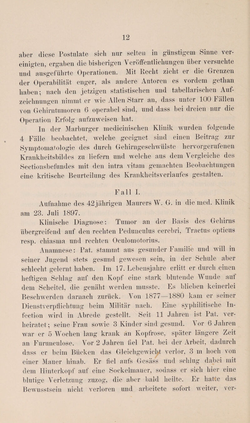 aber diese Postulate sich nur selten in günstigem Sinne ver¬ einigten, ergaben die bisherigen Veröffentlichungen über versuchte und ausgeführte Operationen. Mit fleclit zieht ei die Gienzen der Operabilität enger, als andere Autoren es vordem gethan haben; nach den jetzigen statistischen und tabellarischen Auf¬ zeichnungen nimmt er wie Allen Starr an, dass unter 100 Fällen von Gehirntumoren 6 operabel sind, und dass bei dreien nur die Operation Erfolg aufzuweisen hat. In der Marburger medicinischen Klinik wurden folgende 4 Fälle beobachtet, welche geeignet sind einen Beitrag zur Symptomatologie des durch Gehirngeschwülste hervorgerufenen Krankheitsbildes zu liefern und welche aus dem Vergleiche des Sectionsbefundes mit den intra vitam gemachten Beobachtungen eine kritische Beurteilung des KrankheitsVerlaufes gestalten. Fall I. Aufnahme des 42 jährigen Maurers W. G. in die med. Klinik am 23. Juli 1897. Klinische Diagnose: Tumor an der Basis des Gehirns übergreifend auf den rechten Pedunculus cerebri, Tractus opticus resp. chiasma und rechten Oculomotorius. Anamnese: Pat. stammt aus gesunder Familie und will in seiner Jugend stets gesund gewesen sein, in der Schule aber schlecht gelernt haben. Im 17. Lebensjahre erlitt er durch einen heftigen Schlag auf den Kopf eine stark blutende Wunde aut dem Scheitel, die genäht werden musste. Es blieben keinerlei Beschwerden darnach zurück. Von 1877—1880 kam er seiner Dienstverpflichtung beim Militär nach. Eine syphilitische In- fection wird in Abrede gestellt. Seit 11 Jahren ist Pat. ver¬ heiratet*, seine Frau sowie 3 Kinder sind gesund. Vor 6 Jahren war er 5 Wochen lang krank an Kopfrose, später längere Zeit an Furunculose. Vor 2 Jahren fiel Pat. bei der Arbeit, dadurch dass er beim Bücken das Gleichgewicht verlor, 3 m hoch von einer Mauer hinab. Er fiel aufs Gesäss und schlug dabei mit dem Hinterkopf auf eine Sockelmauer, sodass er sich hier eine blutige Verletzung zuzog, die aber bald heilte. Er hatte das Bewusstsein nicht verloren und arbeitete sofort weiter, ver-