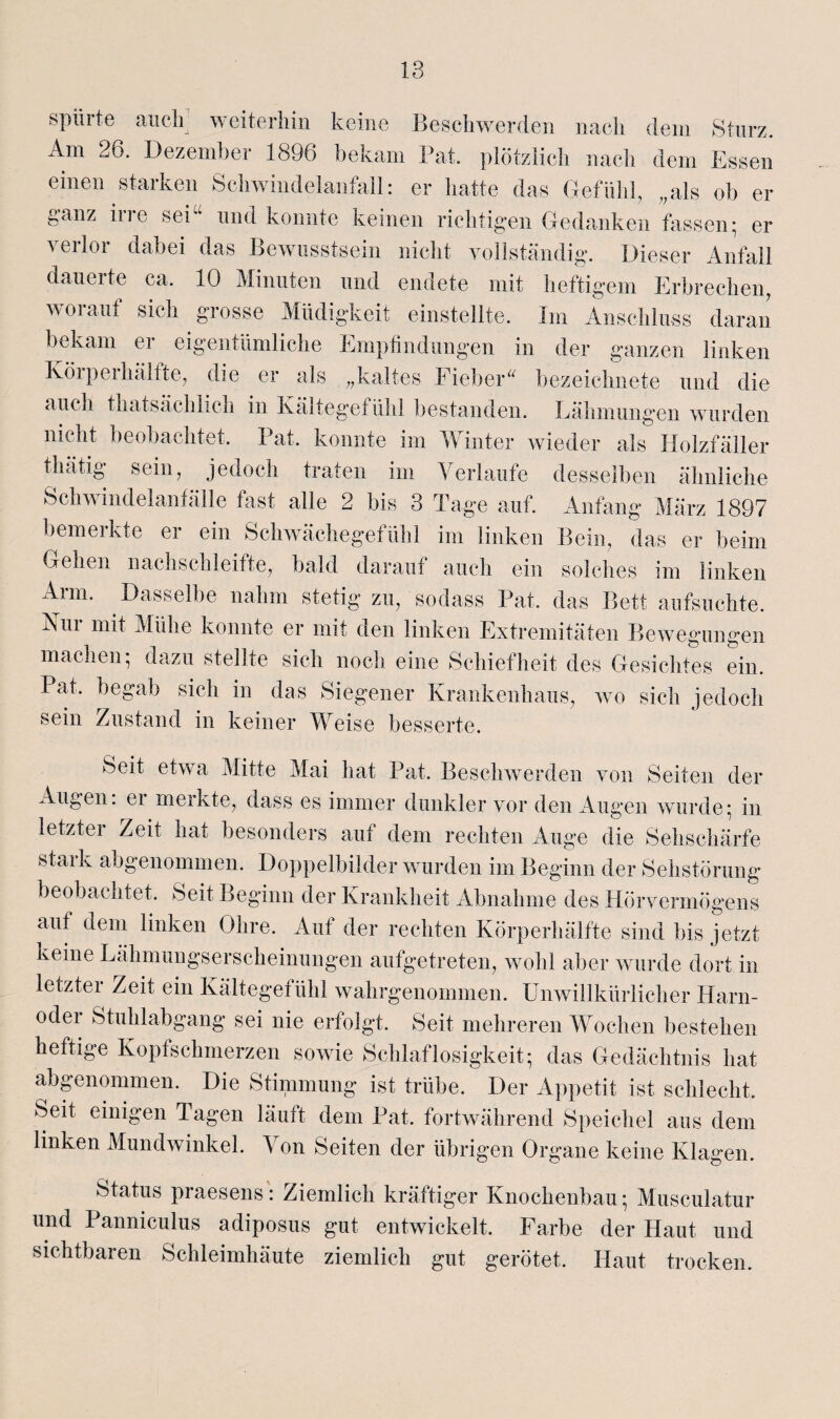 spürte auch; weiterhin keine Beschwerden nach dem Sturz. Am 26. Dezember 1896 bekam Fat. plötzlich nach dem Essen einen starken Schwindelanfall: er hatte das Gefühl, „als ob er ganz irre sei“ und konnte keinen richtigen Gedanken fassen; er verlor dabei das Bewusstsein nicht vollständig. Dieser Anfall dauerte ca. 10 Minuten und endete mit heftigem Erbrechen, worauf sich grosse Müdigkeit einstellte. Im Anschluss daran bekam er eigentümliche Empfindungen in der ganzen linken Köipeihälfte, die er als „kaltes Fieber“ bezeichnete und die auch thatsächlich in Kältegefühl bestanden. Lähmungen wurden nicht beobachtet. Fat. konnte im Winter wieder als Holzfäller thätig sein, jedoch traten im Verlaufe desselben ähnliche Schwindelanfälle fast alle 2 bis 3 Tage auf. Anfang März 1897 bemerkte er ein Schwächegefühl im linken Bein, das er beim Gehen nachschleifte, bald darauf auch ein solches im linken Arm. Dasselbe nahm stetig zu, sodass Fat. das Bett aufsuchte. Kur mit Mühe konnte er mit den linken Extremitäten Bewegungen machen; dazu stellte sich noch eine Schiefheit des Gesichtes ein. Fat. begab sich in das Siegener Krankenhaus, wo sich jedoch sein Zustand in keiner Weise besserte. Seit etwa Mitte Mai hat Fat. Beschwerden von Seiten der Augen: er merkte, dass es immer dunkler vor den Augen wurde; in letzter Zeit hat besonders auf dem rechten Auge die Sehschärfe stark abgenommen. Doppelbilder wurden im Beginn der Sehstörung beobachtet. Seit Beginn der Krankheit Abnahme des Hörvermögens auf dem linken Ohre. Auf der rechten Körperhälfte sind bis jetzt keine Lähmungserscheinungen aufgetreten, wohl aber wurde dort in letzter Zeit ein Kältegefühl wahrgenommen. Unwillkürlicher Harn¬ oder Stuhlabgang sei nie erfolgt. Seit mehreren Wochen bestehen heftige Kopfschmerzen sowie Schlaflosigkeit; das Gedächtnis hat abgenommen. Die Stimmung ist trübe. Der Appetit ist schlecht. Seit einigen Tagen läuft dem Fat. fortwährend Speichel aus dem linken Mundwinkel. Von Seiten der übrigen Organe keine Klagen. Status praesens: Ziemlich kräftiger Knochenbau; Musculatur und Panniculus adiposus gut entwickelt. Farbe der Haut und sichtbaren Schleimhäute ziemlich gut gerötet. Haut trocken.