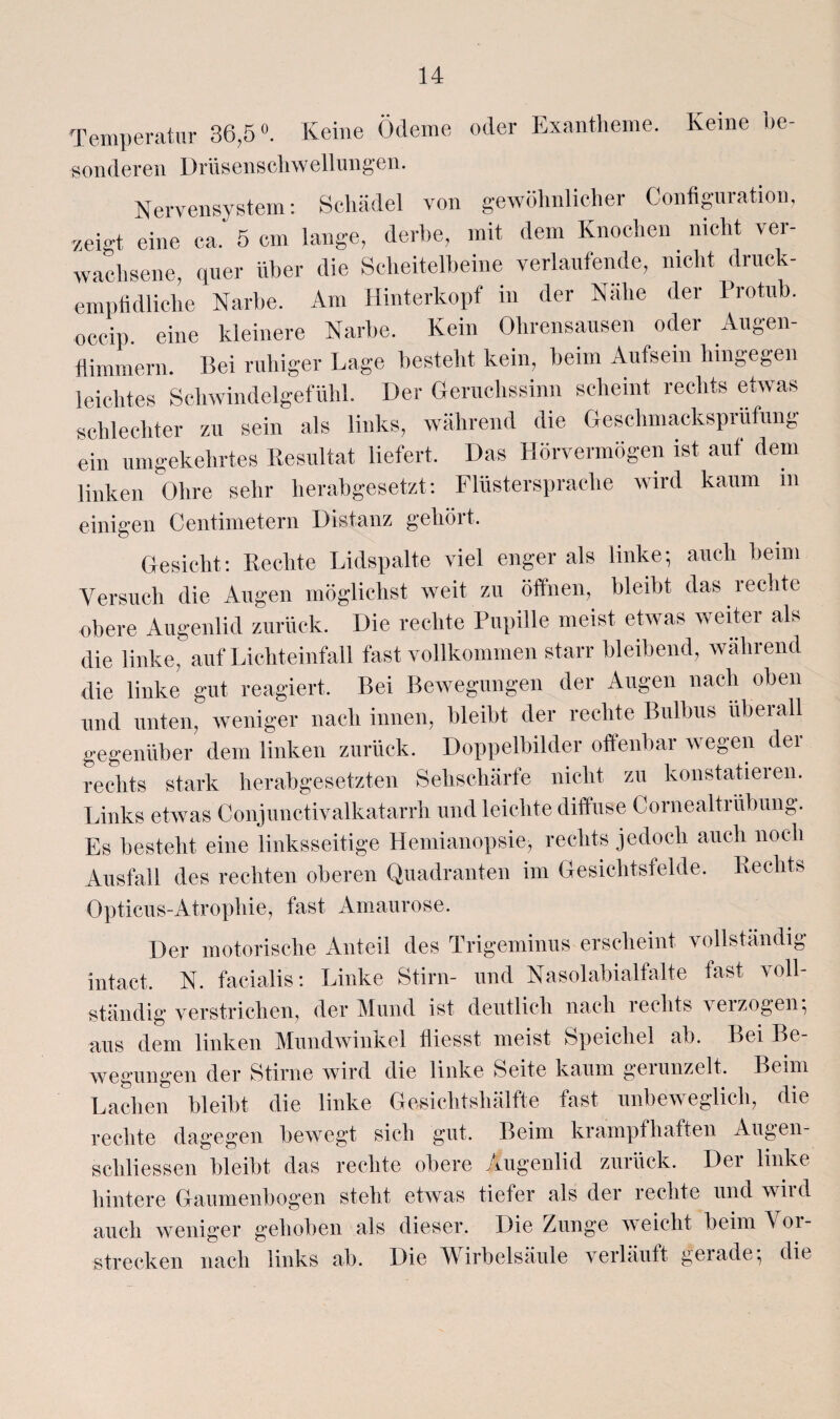 Temperatur 36,5°. Keine Ödeme oder Exantheme. Keine be- sonderen Drüsenscliwellungen. Nervensystem: Schädel von gewöhnlicher Contiguration, zeigt eine ca. 5 cm lange, derbe, mit dem Knochen nicht ver¬ wachsene, quer über die Scheitelbeine verlaufende, nicht druck- emptidliche Narbe. Am Hinterkopf in der Nahe der Protub. occip. eine kleinere Narbe. Kein Ohrensausen oder Augen- flimmern. Bei ruhiger Lage besteht kein, beim Aufsein hingegen leichtes Schwindelgefühl. Der Geruchssinn scheint rechts etwas schlechter zu sein als links, während die Geschmacksprüfung ein umgekehrtes Resultat liefert. Das Hörvermögen ist auf dem linken Ohre sehr herabgesetzt: Flüstersprache wird kaum in einigen Centimetern Distanz gehört. Gesicht: Rechte Lidspalte viel enger als linke-, auch beim Versuch die Augen möglichst weit zu öffnen, bleibt das 1 echte obere Augenlid zurück. Die rechte Pupille meist etwas weiter als die linke, auf Lichteinfall fast vollkommen starr bleibend, während die linke gut reagiert. Bei Bewegungen der Augen nach oben und unten, weniger nach innen, bleibt der rechte Bulbus überall gegenüber dem linken zurück. Doppelbilder offenbar wegen der rechts stark herabgesetzten Sehschärfe nicht zu konstatieien. Links etwas Conjunctivalkatarrh und leichte diffuse Cornealtrübung. Es besteht eine linksseitige Hemianopsie, rechts jedoch auch noch Ausfall des rechten oberen Quadranten im Gesichtsfelde. Rechts Opticus-Atrophie, fast Amaurose. Der motorische Anteil des Trigeminus erscheint vollständig intact, N. facialis: Linke Stirn- und Nasolabialfalte fast voll¬ ständig verstrichen, der Mund ist deutlich nach rechts verzogen-, aus dem linken Mundwinkel fliesst meist Speichel ab. Bei Be¬ wegungen der Stirne wird die linke Seite kaum geiunzelt. Beim Lachen bleibt die linke Gesichtshälfte fast unbeweglich, die rechte dagegen bewegt sich gut. Beim krampfhaften Augen- scliliessen bleibt das rechte obere Augenlid zurück. Der linke hintere Gaumenbogen steht etwas tiefer als der rechte und wild auch weniger gehoben als dieser. Die Zunge weicht beim 01- strecken nach links ab. Die Wirbelsäule verläuft gerade-, die