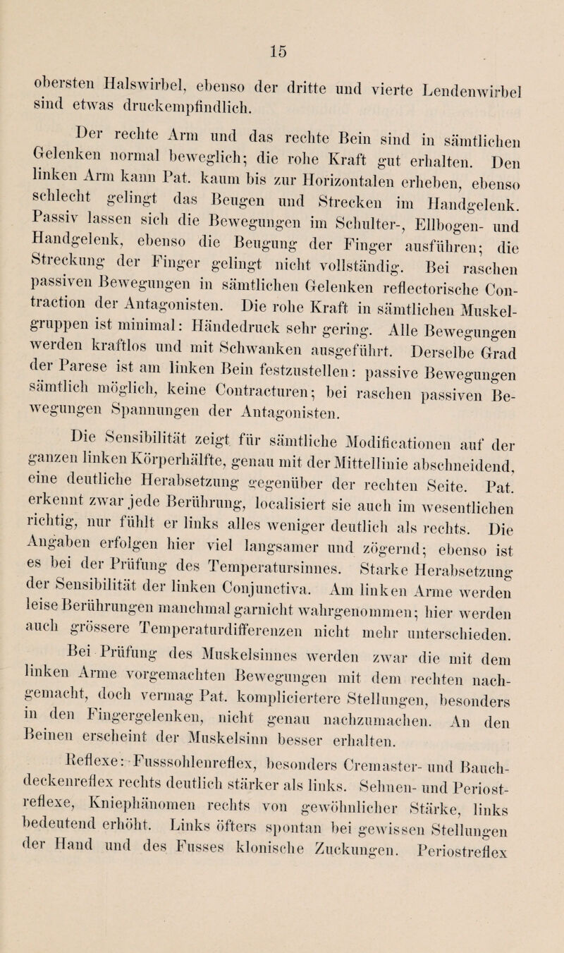 obersten Halswirbel, ebenso der dritte und vierte Lendenwirbel sind etwas druckempfindlich. Der rechte Arm und das rechte Bein sind in sämtlichen Gelenken normal beweglich; die rohe Kraft gut erhalten. Den linken Arm kann Pat. kaum bis zur Horizontalen erheben, ebenso schlecht gelingt das Beugen und Strecken im Handgelenk. Passiv lassen sich die Bewegungen im Schulter-, Ellbogen- und Handgelenk, ebenso die Beugung der Finger ausführen; die Streckung der Finger gelingt nicht vollständig. Bei raschen passiven Bewegungen in sämtlichen Gelenken reflectorische Con- traction der Antagonisten. Die rohe Kraft in sämtlichen Muskel¬ gruppen ist minimal: Händedruck sehr gering. Alle Bewegungen werden kraftlos und mit Schwanken ausgeführt. Derselbe Grad der Parese ist am linken Bein festzustellen: passive Bewegungen sämtlich möglich, keine Contracturen; bei raschen passiven Be- wegungen Spannungen der Antagonisten. Die Sensibilität zeigt für sämtliche Modificationen auf der ganzen linken Körperhafte, genau mit der Mittellinie abschneidend, eine deutliche Herabsetzung gegenüber der rechten Seite. Pat erkennt zwar jede Berührung, localisiert sie auch im wesentlichen lichtig, nur fühlt er links alles weniger deutlich als rechts. Die Angaben erfolgen hier viel langsamer und zögernd- ebenso ist es bei der Prüfung des Temperatursinnes. Starke Herabsetzung der Sensibilität der linken Conjunctiva. Am linken Arme werden leise Berührungen manchmal garnicht wahrgenommen; hier werden auch grössere Temperaturdifferenzen nicht mehr unterschieden. Bei Prüfung des Muskelsinnes werden zwar die mit dem linken Arme vorgemachten Bewegungen mit dem rechten nach¬ gemacht, doch vermag Pat. kompliciertere Stellungen, besonders in den h ingergelenken, nicht genau nachzumachen. An den Beinen erscheint der Muskelsinn besser erhalten. Behexe: Fusssohlenreflex, besonders Cremaster- und Bauch¬ deckenreflex rechts deutlich stärker als links. Sehnen- und Periost¬ reflexe, Kniephänomen rechts von gewöhnlicher Stärke, links bedeutend erhöht. Links öfters spontan bei gewissen Stellungen der Hand und des Kusses klonische Zuckungen. Periostreflex