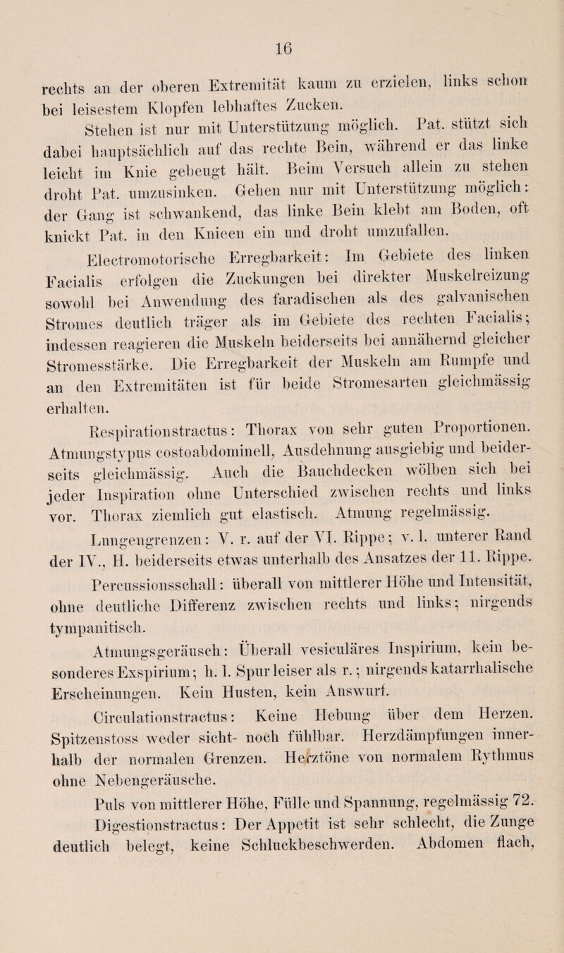 rechts an der oberen Extremität kaum zu erzielen, links schon bei leisestem Klopfen lebhaftes Zucken. Stehen ist nur mit Unterstützung möglich. Pat. stützt sich dabei hauptsächlich auf das rechte Bein, während er das linke leicht im Knie gebeugt hält. Beim Versuch allein zu stehen droht Pat. umzusinken. Gehen nur mit Unterstützung möglich: der Gang ist schwankend, das linke Bein klebt am Boden, oft knickt Pat. in den Knieen ein und droht umzufallen. Electromotorische Erregbarkeit: Im Gebiete des linken Facialis erfolgen die Zuckungen bei direkter Muskelreizung sowohl bei Anwendung des faradisclien als des galvanischen Stromes deutlich träger als im Gebiete des rechten Facialis; indessen reagieren die Muskeln beiderseits bei annähernd gleichei Stromesstärke. Die Erregbarkeit der Muskeln am Kumpfe und an den Extremitäten ist für beide Stromesarten gleichmäßig erhalten. Respirationstractus: Thorax von sehr guten Proportionen. Atmungstypus costoabdominell, Ausdehnung ausgiebig und beider¬ seits gl ei chm äs sig. Auch die Bauchdecken wölben sich bei jeder Inspiration ohne Unterschied zwischen rechts und links vor. Thorax ziemlich gut elastisch. Atmung regelmässig. Lnngengrenzen: V. r. auf der AL Rippe; v. 1. unterer Rand der IV., H. beiderseits etwas unterhalb des Ansatzes der 11. Rippe. Percussionsschall: überall von mittlerer Höhe und Intensität, ohne deutliche Differenz zwischen rechts und links; nirgends tympanitisch. Atmungsgeräusch: Überall vesiculäres Inspirium, kein be¬ sonderes Exspirium; h. 1. Spur leiser als r.; nirgends katarrhalische Erscheinungen. Kein Husten, kein Answurf. Circulationstractus: Keine Hebung über dem Herzen. Spitzenstoss weder sicht- noch fühlbar. Herzdämpfungen inner¬ halb der normalen Grenzen. Herztöne von normalem Rythmus ohne Nebengeräusche. Puls von mittlerer Höhe, Fülle und Spannung, regelmässig ^2. Digestionstractus: Der Appetit ist sehr schlecht, die Zunge deutlich belegt, keine Schluckbeschwerden. Abdomen flach,