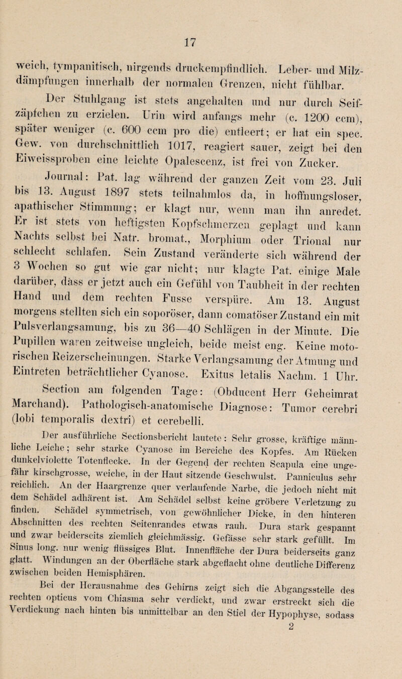 weich, tympanitiseh, nirgends druckempfindlich. Leber- und Milz¬ dämpfungen innerhalb der normalen Grenzen, nicht fühlbar. Der Stuhlgang ist stets angehalten und nur durch Seif¬ zäpfchen zu erzielen. Urin wird anfangs mehr (c. 1200 ccm), später weniger (c. 600 ccm pro die) entleert; er hat ein spec. Gew. von durchschnittlich 1017, reagiert sauer, zeigt bei den Eiweissproben eine leichte Opalescenz, ist frei von Zucker. Journal: Pat. lag während der ganzen Zeit vom 23. Juli bis 13. August 1897 stets teilnahmlos da, in hoffnungsloser, apathischer Stimmung; er klagt nur, wenn man ihn anredet! Er ist stets von heftigsten Kopfschmerzen geplagt und kann Nachts selbst bei Natr. bromat., Morphium oder Trional nur schlecht schlafen. Sein Zustand veränderte sich während der 3 Wochen so gut wie gar nicht; nur klagte Pat. einige Male darüber, dass er jetzt auch ein Gefühl von Taubheit in der rechten Hand und dem rechten Kusse verspüre. Am 13. August morgens stellten sich ein soporöser, dann comatöser Zustand ein mit Pulsverlangsamung, bis zu 36—40 Schlägen in der Minute. Die Pupillen waren zeitweise ungleich, beide meist eng. Keine moto¬ rischen Reizerscheinungen. Starke Verlangsamung der Atmung und Eintreten beträchtlicher Cyanose. Exitus letalis Nachm. 1 Uhr. Section am folgenden Tage: (Obducent Herr Geheimrat Marchand). Pathologisch-anatomische Diagnose: Tumor cerebri (lobi temporalis dextri) et cerebelli. Per ausführliche Sectionsbericht lautete: Sehr grosse, kräftige männ¬ liche Leiche; sehr starke Cyanose im Bereiche des Kopfes. Am Rücken dunkelviolette Totenflecke. In der Gegend der rechten Scapula eine unge¬ fähr kirschgrosse, weiche, in der Haut sitzende Geschwulst. Panniculus sehr reichlich. An der Haargrenze quer verlaufende Narbe, die jedoch nicht mit dem Schädel adhärent ist. Am Schädel selbst keine gröbere Verletzung zu finden. Schädel symmetrisch, von gewöhnlicher Picke, in den hinteren Abschnitten des rechten Seitenrandes etwas rauh. Bura stark gespannt und zwar beiderseits ziemlich gleichmässig. Gefässe sehr stark gefüllt. Im Sinus Iong. nur wenig flüssiges Blut. Innenfläche der Dura beiderseits ganz glatt. V indungen an der Oberfläche stark abgeflacht ohne deutliche Pifferenz zwischen beiden Hemisphären. Bei der Herausnahme des Gehirns zeigt sich die Abgangsstelle des rechten opticus vom Chiasma sehr verdickt, und zwar erstreckt sich die Verdickung nach hinten bis unmittelbar an den Stiel der Hypophyse, sodass 2
